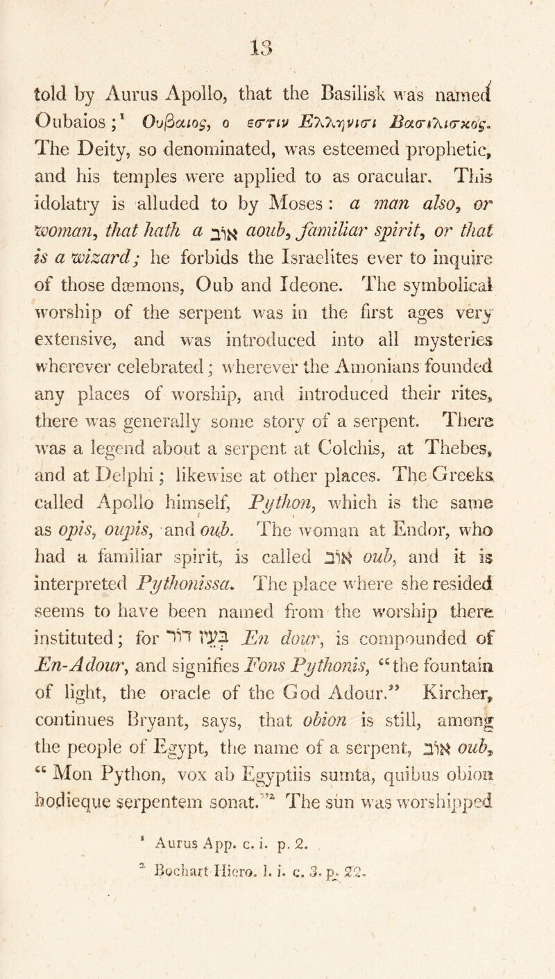 told by Auriis Apollo, that the Basilisk was nameci Oiibaios;* Ou^ociogj o bcttiu Baa’h’kKTxdg, The Deity, so denominated, was esteemed prophetic, and his temples were applied to as oracular. This idolatry is alluded to by Moses : a man also^ or^ that hath a aoiih^ familiar spirit^ or that is a wizard; he forbids the Israelites ever to inquire of those daemons, Oub and Ideone. The symbolical worship of the serpent was in the first ages very extensive, and w^as introduced into all mysteries wherever celebrated; wherever the Amonians founded any places of worship, and introduced tlieir rites, there was generally some stoiy of a serpent. There was a legend about a serpent at Colchis, at Thebes, and at Delphi; iikevvdse at other places. The Greeks called Apollo himself, Pijthmi, which is the same / ( as opis^ oupis, and The woman at Endor, wEo had a familiar spirit, is called ouh^ and it is interpreted Pythonissa. The place where she resided seems to have been named from the worship there instituted; for P71 dou7\ is compounded of Pn-Adour, and signifies Fo?is Pythonis, ^‘^the fountain of light, the oracle of the God Adourd’ Kircher, continues 13ryant, says, that obion is still, among the people of Egypt, the name of a serpent, ouhy, “ Mon Python, vox ab Egyptiis surnta, qiiibus obion bodieque serpentem sonat.’’'^ The sun was worshipped * Aurus App. c. i. p. 2. ^ Bochart liiero. I. i, c, 3. p^.