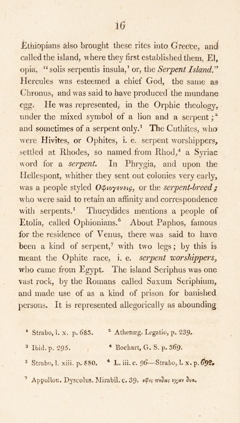 Ethiopians ^Iso brought these rites into CiTeece^ anci called the island, where they first established them, El, opia, ^^solis serpentis insula,* or, the Serpent Island'* Hercules was esteemed a chief God, the same as Chronus, and was said to have produced the mundane egg^ He w^as represented; in the Orphic theology^ under the mixed symbol of a lion and a serpent;^ and sometimes of a serpent only.^ The Cuthites, who’ were Hivites, or Ophites, i. e. serpent w'orshippers, settled a.t Rhodes, so named from Rhod,^ a Syriac word for a serpent In Phrygia, and upon the Hellespont, wRither they sent out colonies very early, was a people styled Ocpioysusig, or the serpent-breed; who were said to retain an affinity and correspondence with serpents.^ Thucydides mentions a people of Etolia, called Ophionians.^ About Paphos, famous for the residence of Venus, there was said to have been a kind of serpent,^ with tw o legs; by this is meant the Ophite race, i. e. serpent worshippers^ who came from Egypt. The island Seriphus was one vast rock, by the Romans called Saxum Seriphium, and made use of as a kind of prison for banished persons. It is represented allegorically as abounding * Strabo, 1. x. p. 683. Athenasg. Lcgatio, p. 239- ^ Ibid. p. 295. * Bochart, G. S. p. ^ Strabo, 1. xiii. p. 880, * L. iii. c. 9(3—Strabo, 1. x, p. ^9^* ’ Appollon. Dyscolus. Mirabil. c, 39«