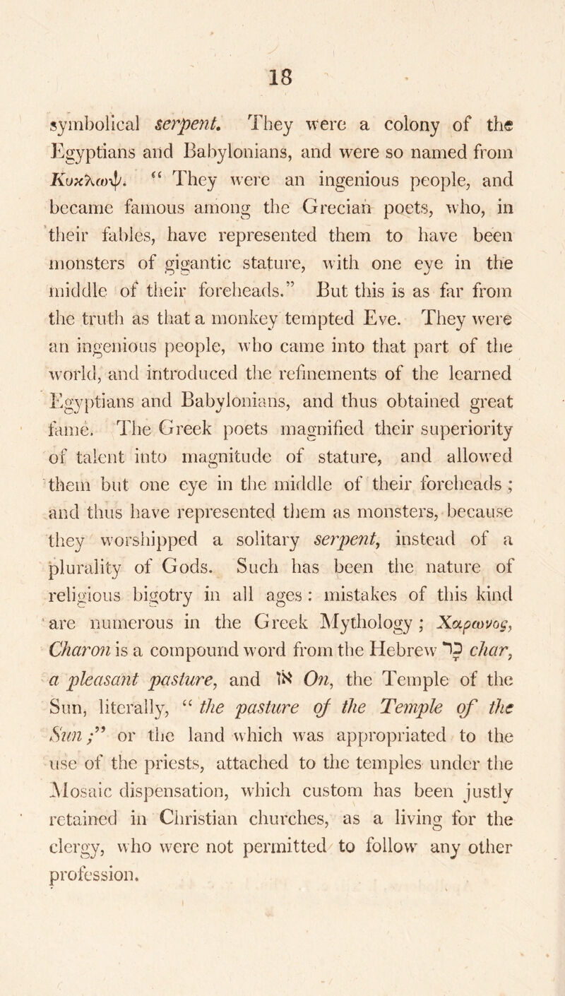 symbolical serpent. They were a colony of the Egyptians and Babylonians, and were so named from They were an ingenious people, and became famous among the Grecian poets, who, in their fables, have represented them to have been monsters of gigantic stature, with one eye in the middle of tlieir foreheads.” But this is as far from the truth as that a monkey tempted Eve. They were an ingenious people, who came into that part of the world, and introduced the refinements of the learned Egyptians and Babylonians, and thus obtained great fame. The Greek poets magnified their superiority of talent into magnitude of stature, and allowed them but one eye in the middle of their foreheads ; and thus have represented them as monsters, because they worshipped a solitary serpent, instead of a plurality of Gods. Such has been the nature of religious bigotry in all ages : mistakes of this kind ’are numerous in the Greek Mythology; Xotpcouog, Charon is a compound word from the Hebrew char, a pleasant pasture, and On, the Temple of the Sun, literally, “ tJie pasture of the Temple of the Sunor the land which was appropriated to the use of the priests, attached to the temples under the Mosaic dispensation, wEich custom has been justly retained in Ciiristian churches, as a living for the clergy, who were not permitted to follow any other profession.