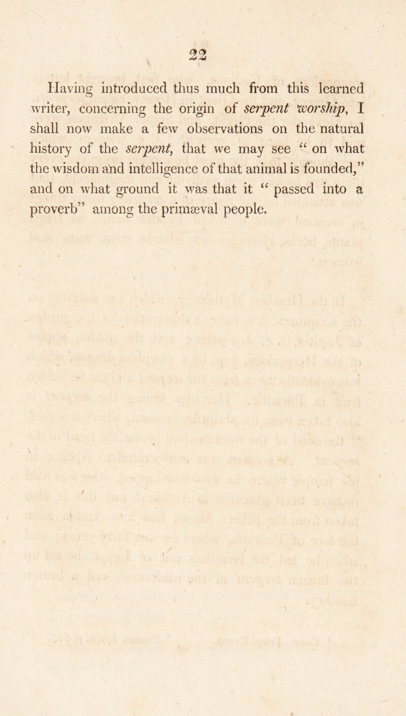Having introduced thus much from this learned writer, concerning the origin of serpent worship, I shall now make a few observations on the natural history of the serpent^ that we may see on what the wisdom and intelligence of that animal is founded,” and on what ground it was that it passed into a proverb” among the primaeval people, ' f /