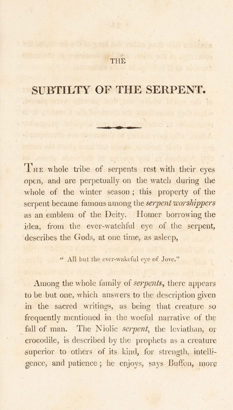 THE SUBTILTY OF THE SERPENT. rri 1 HE 'vvhole tribe of serpents rest with their eyes open, and are perpetually on the watch during the whole of the winter season ; this property of the serpent became famous among the serpent ^worshippers as an emblem of the Deity. Homer borrowing the idea, from the ever-watchful eye of the serpent, describes the Gods, at one time, as asleep, ‘‘ All but the ever-wakeful eye of Jove/’ Among the whole family of serpents^ there appears to be but one, which answers to the description given in the sacred writings, as being that creature so frequently mentioned in the woeful narrative of the fall of man. The Niolic serpent^ the leviathan, or crocodile, is described by the prophets as a creature superior to others of its kind, for strength, intelli- gence, and patience; he enjoys, says Buffon, more