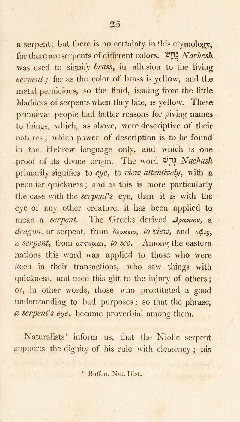 a serpent; but there is no certainty in this etymology, for there are serpents of different colors. Nachesh was' used to signify brass^ in allusion to the living serpent; for as the color of brass is yellow, and the < metal pernicious, so the fluid, issuing from the little bladders of serpents when they bite, is yellow. These primaeval people had better reasons for giving names to tilings, which, as above, were descriptive of their natures ; which power of description is to be found $ in the Hebrew language only, and which is one proof of its divine origin. The word Nachash primarily signifies to eye, to view attentively, with peculiar quickness; and as this is more particularly the case with the serpeiifs eye, than it is with the eye of any other creature, it has been applied to mean a serpent. The Greeks derived Apaxm, a dragon, or serpent, from to vievOy and o<pigy a serpent., from c^rrojaai, to see. Among the eastern nations this w^ord was applied to those wiio w^re keen in their transactions, who saw things with quickness, and used this gift to the injury of others; or, in other w'ords, those who prostituted a good understanding to bad purposes; so that the phrase, a serpenfs eye^ became proverbial among them. Naturalists* inform us, that the Niolic serpent supports the dignity of his rule with clemency ; his * Biiffon. Nat. Hist.