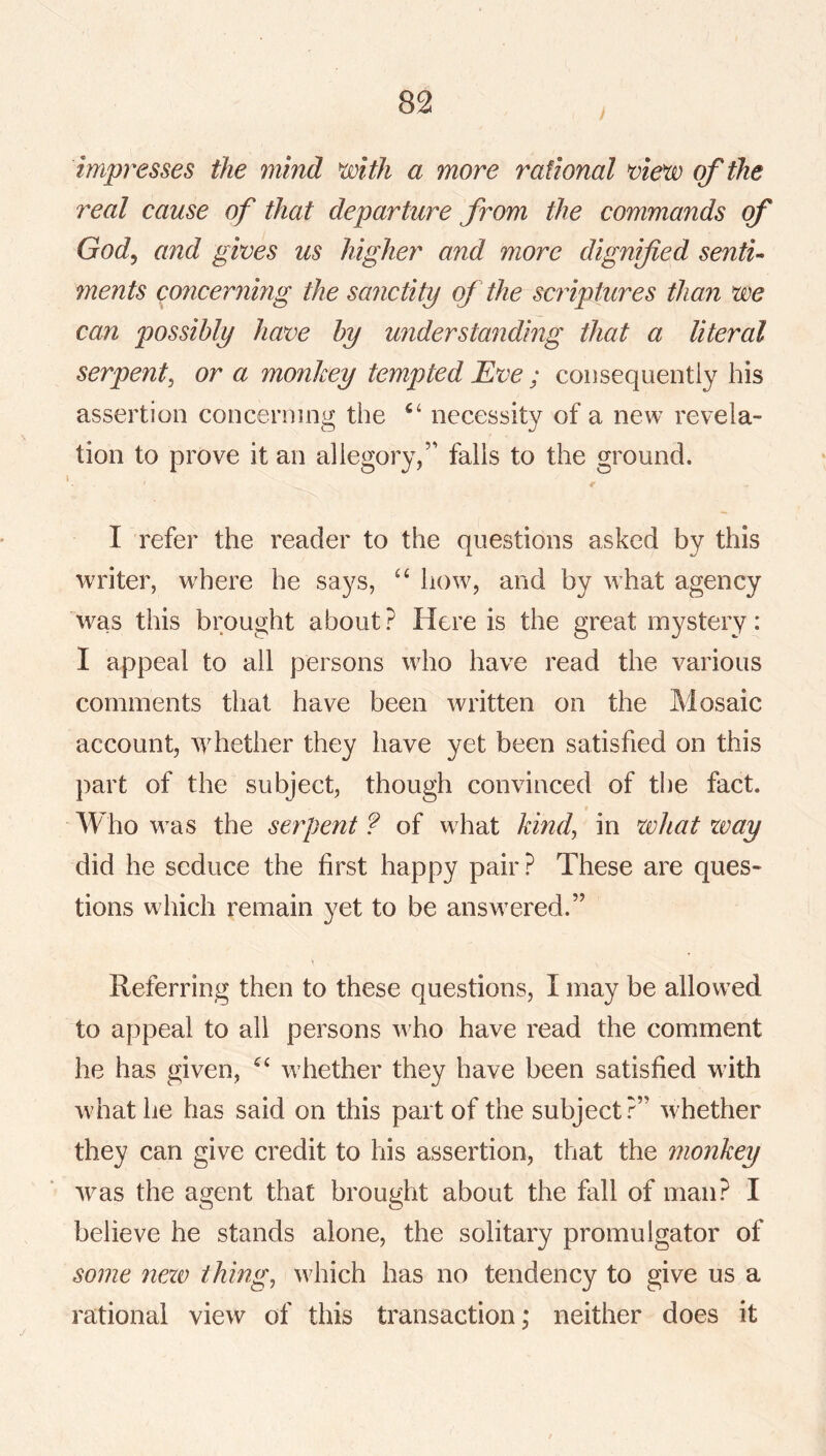 impresses the mind mth a more rational of the real cause of that departure from the commands of God^ and gives us higher and more dignified sentu ments concerning the sanctity of the scriptures than we can possibly have by understanding that a literal serpent^ or a monkey tempted Eve ; consequently his assertion concerning the necessity of a new revela- tion to prove it an allegory/' falls to the ground. r I refer the reader to the questions asked by this writer, where he says, how, and by what agency was this brought about? Here is the great mystery: I appeal to all persons who have read the various comments that have been written on the Mosaic account, tvhether they have yet been satisfied on this part of the subject, though convinced of the fact. Who was the serpent ? of what kind, in what zvay did he seduce the first happy pair? These are ques- tions which remain yet to be answered.” Referring then to these questions, I may be allowed to appeal to all persons who have read the comment he has given, whether they have been satisfied with what he has said on this part of the subject?” whether they can give credit to his assertion, that the monkey was the agent that brought about the fall of man? I believe he stands alone, the solitary promulgator of some nezv things which has no tendency to give us a rational view of this transaction; neither does it