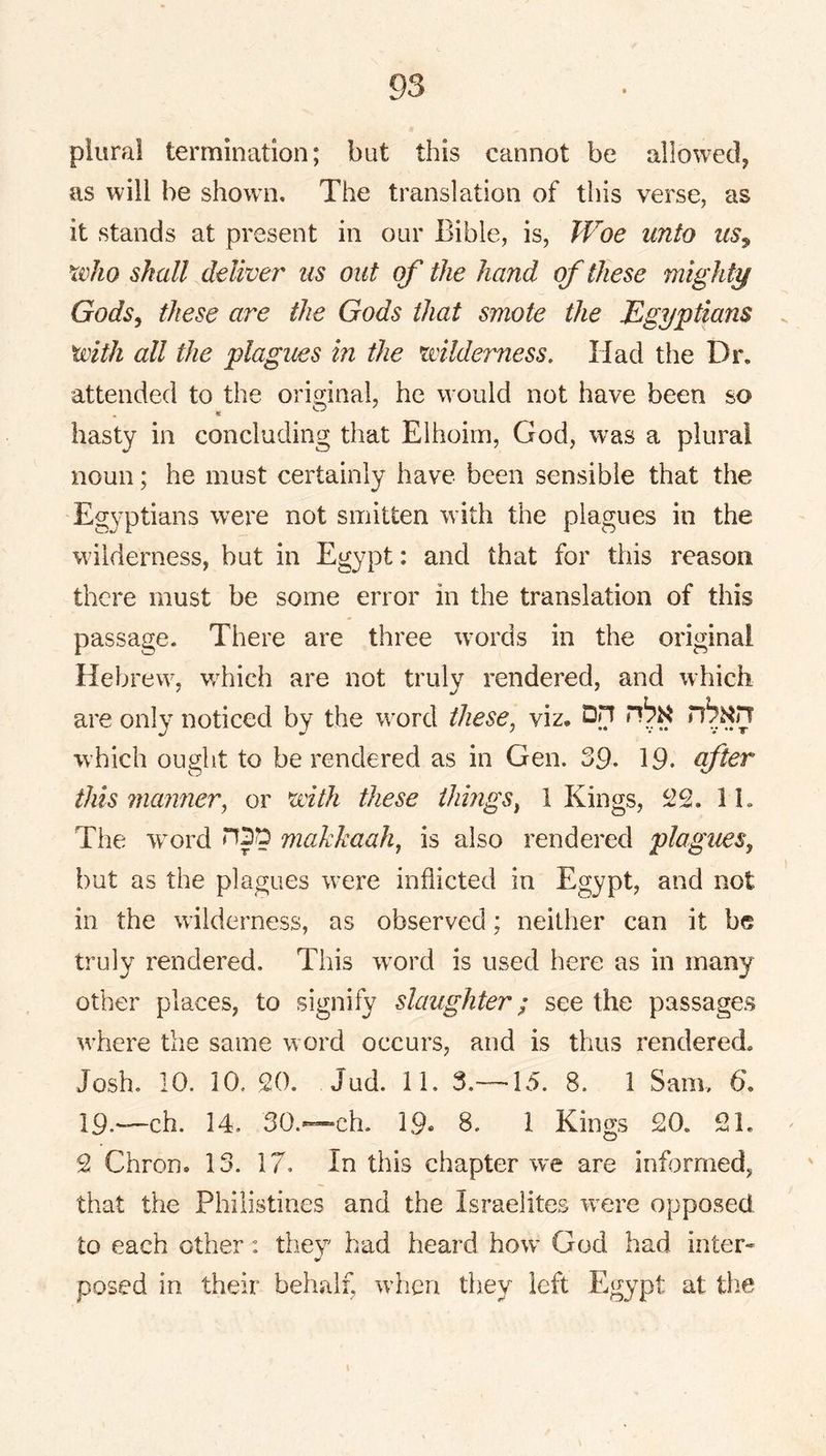 plural termination; but this cannot be allowed, as will be shown. The translation of this verse, as it stands at present in our Bible, is. Woe unto us^ xvho shall deliver us out of the hand of these mighty Gods^ these are the Gods that smote the Egyptians . with all the plagiMS in the wilderness. Had the Dr, attended to the orig-inal, he would not have been so hasty in concluding that Eihoim, God, was a plural noun; he must certainly have been sensible that the Egyptians were not smitten with the plagues in the wilderness, but in Egypt: and that for this reason there must be some error in the translation of this passage. There are three w’ords in the original Hebrew, wdiich are not truly rendered, and which are only noticed by the w^ord these^ viz, which ought to be rendered as in Gen. 39. 19. after this manner.^ or with these things^ 1 Kings, 22. 11. The w^ord makkaah^ is also rendered plagues, but as the plagues w^ere indicted in Egypt, and not in the wilderness, as observed; neither can it be truly rendered. This w^ord is used here as in many other places, to signify slaughter; see the passages w’here the same w ord occurs, and is thus rendered. Josh. 10. 10. 20. Jud. 11. 3.—-15. 8. 1 Sam, 6, 19.*—ch. 14. 30.™ch. 19« 8. 1 Kings 20. 21. 2 Chron. 13. 17. In this chapter we are informed, that the Philistines and the Israelites were opposed to each other: they had heard how^ God had inter* posed in their behalf, wdicn they left Egypt at tlie