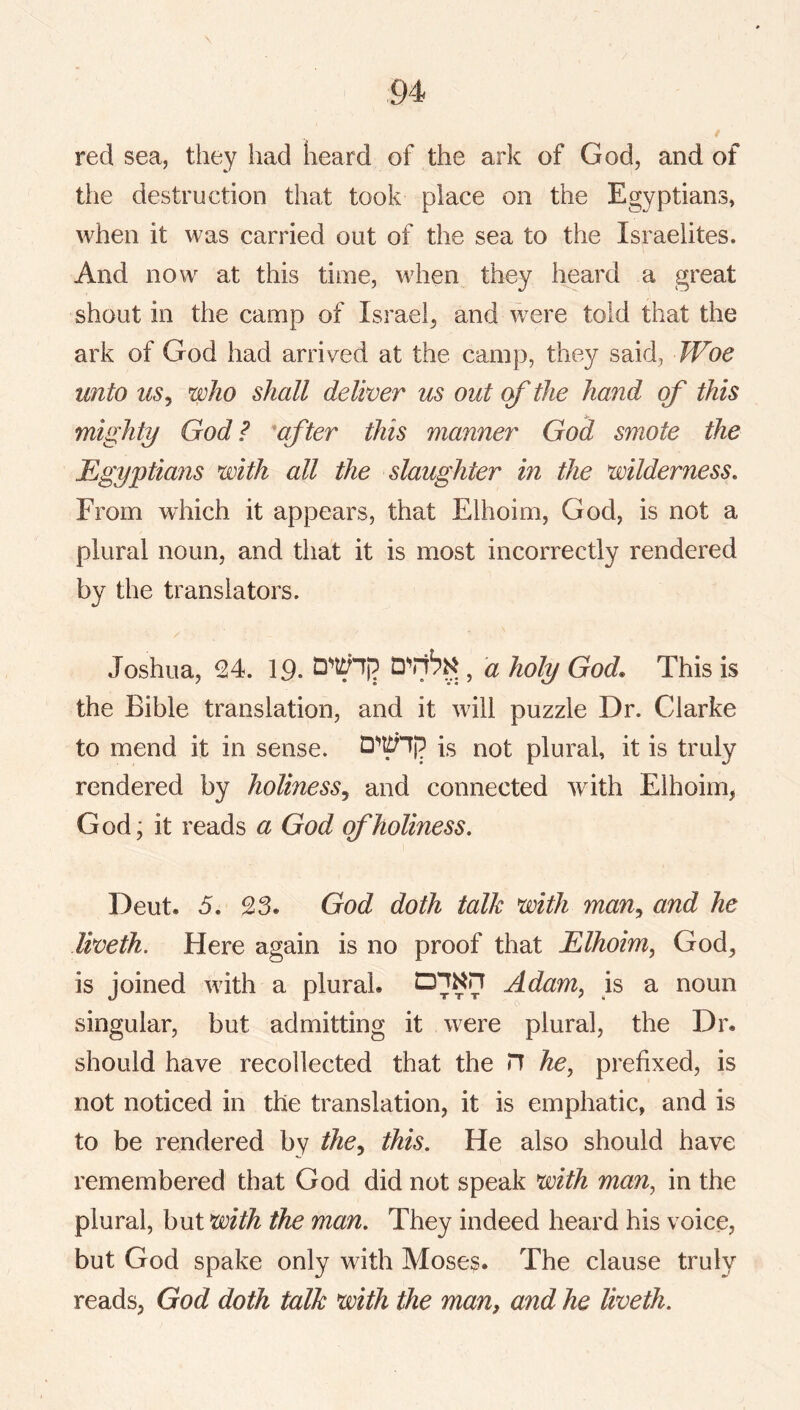 red sea, they had heard of the ark of God, and of the destruction that took place on the Egyptians, when it was carried out of the sea to the Israelites. And now at this time, when they heard a great shout in the camp of Israel^ and were told that the ark of God had arrived at the camp, they said, FFoe unto uSj who shall deliver us out of the hand of this mighty God? after this manner God smote the Egyptians with all the slaughter in the wilderness. From which it appears, that Elhoim, God, is not a plural noun, and that it is most incorrectly rendered by the translators. Joshua, 24. 19. , a holy God. This is the Bible translation, and it will puzzle Dr. Clarke to mend it in sense. is not plural, it is truly rendered by holiness^ and connected with Elhoim, God; it reads a God of holiness, Deut. 5. 23. God doth talk with man^ and he liveth. Here again is no proof that Elhoim, God, is joined with a plural. Adam, is a noun singular, but admitting it were plural, the Dr. should have recollected that the n he, prefixed, is not noticed in the translation, it is emphatic, and is to be rendered by the^ this. He also should have remembered that God did not speak with man, in the plural, but with the man. They indeed heard his voice, but God spake only with Moses. The clause truly reads, God doth talk with the man, and he liveth.