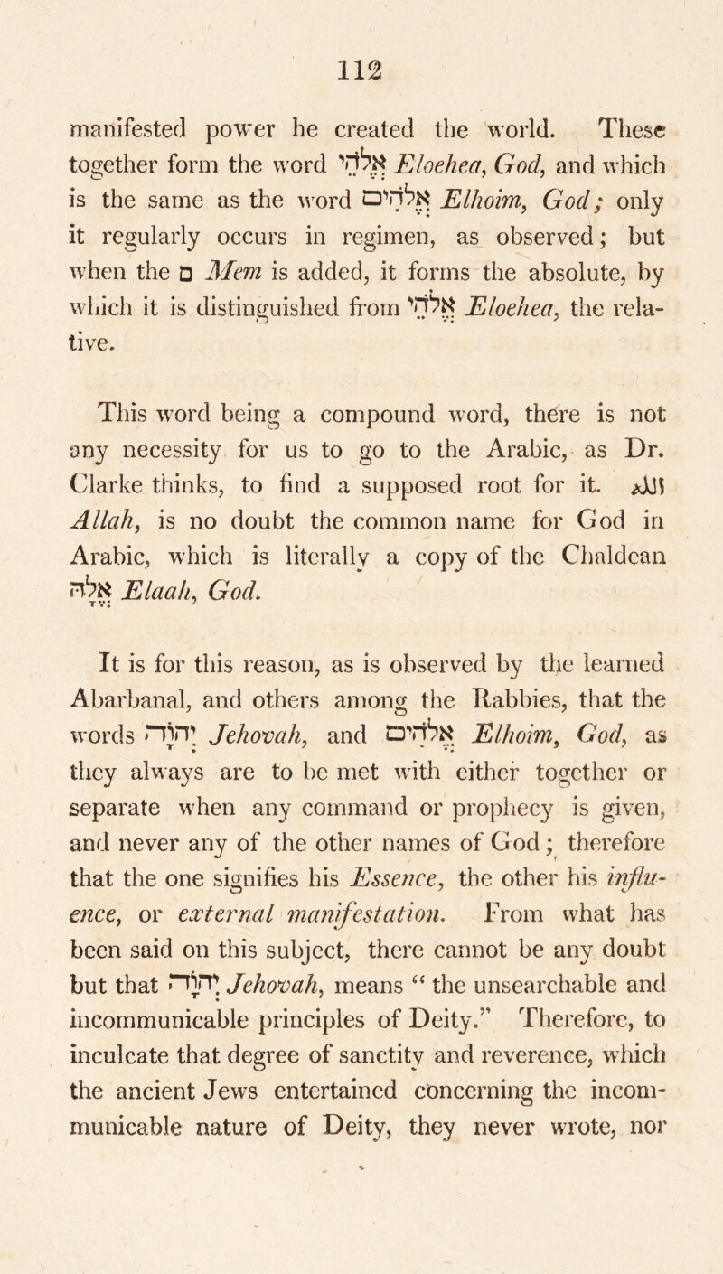manifested power he created the 'world. These together form the word Eloehea, God, and which is the same as the word Elhoim, God; only it regularly occurs in regimen, as observed; but when the D Mem is added, it forms the absolute, by which it is distinguished from '’7^^ Eloehea, the rela- tive. This w^ord being a compound word, there is not any necessity for us to go to the Arabic, as Dr. Clarke thinks, to find a supposed root for it. Allah, is no doubt the common name for God in Arabic, which is literally a copy of the Chaldean i^bik Elaah, God, ^ tv; ’ It is for this reason, as is observed by the learned Abarbanal, and others among the Rabbles, that the words nin*; Jehovah, and Elhoim^ God, as they always are to be met with either together or separate when any command or propliecy is given, and never any of the other names of God; therefore that the one signifies his Essence^ the other his mflu- ence, or external manifestation. From what lias been said on this subject, there cannot be any doubt but that Jehovah, means the unsearchable and incommunicable principles of Deity.” Therefore, to inculcate that degree of sanctity and reverence, which the ancient Jews entertained concerning the incom- municable nature of Deity, they never wrote, nor