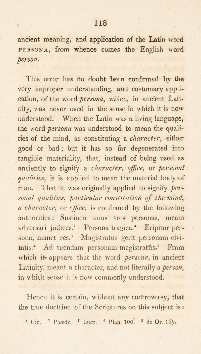 ancient meaning, and application of the Latin word PERSONA, from whence comes the English word person. This error has ho doubt been confirmed by the very improper understanding, and customary appli- cation, of the word persoiia, which, in ancient Lati^ nity, w'as never used in the sense in wliich it is now understood. When the Latin was a living language, the word persona was understood to mean the quali- ties of the mind, as constituting a character, either good or bad ; but it has so far degenerated into tangible materiality, that, instead of being used as anciently to signify a character, office, or personal qualities, it is applied to mean the material body 'of man. That it was originally applied to signify per- sonal qualities, particular constitution of the mind, a character, or office^ is confirmed by the following authorities: Sustineo unus tres personas, meam adversari judices. Persona tragica.' Eripitur per- sona, manet rcs.^ Magistrates gerit personam civi- tatis.*^ Ad tuendam personam magistratus.^ From which it* appears that the word persona, in ancient Latinity, meant a character, and not literally ^person, in which sense it is now commonly understood. Hence it is certain, without any controversy, that the true doctrine of the Scriptures on this subject is .• * PhiEclr, ^ Liicr. ^ Plan, 100. ® de Or, Cic.