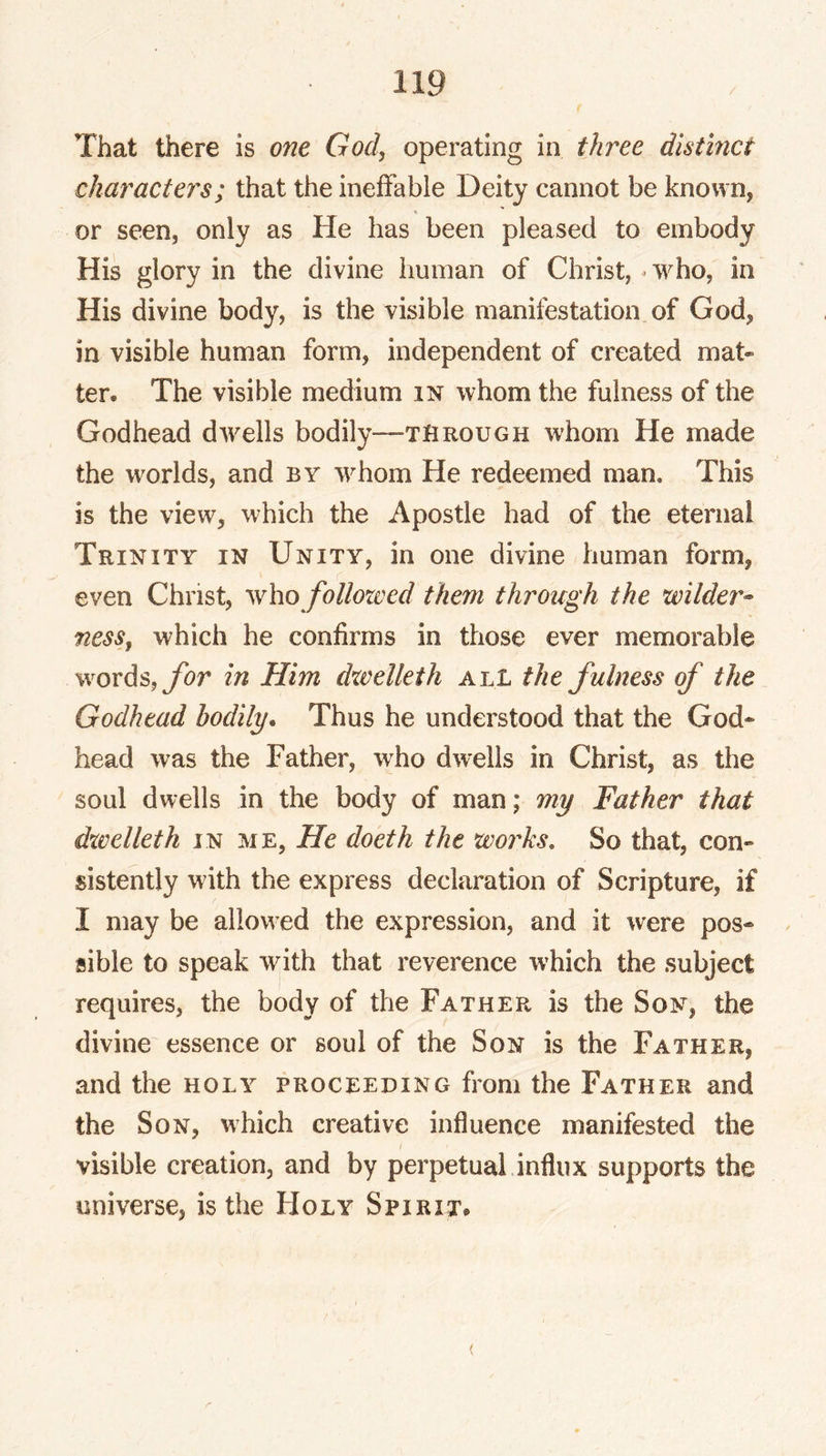 That there is one God, operating in three distinct characters; that the ineffable Deity cannot be known, or seen, only as He has been pleased to embody His glory in the divine human of Christ, ^ who, in His divine body, is the visible manifestation of God, in visible human form, independent of created mat- ter. The visible medium in whom the fulness of the Godhead dwells bodily—through whom He made the worlds, and by whom He redeemed man. This is the view, which the Apostle had of the eternal Trinity in Unity, in one divine human form, even Christ, who folloxved them through the wilder- ness, which he confirms in those ever memorable words, ybr in Him dxvelleth all the fulness (f the Godhead bodily. Thus he understood that the God- head was the Father, who dwells in Christ, as the soul dwells in the body of man; my Father that dxvelleth in me. He doeth the woj^ks. So that, con- sistently with the express declaration of Scripture, if I may be allowed the expression, and it were pos- ^ sible to speak with that reverence which the subject requires, the body of the Father is the Son, the divine essence or soul of the Son is the Father, and the holy proceeding from the Father and the Son, which creative influence manifested the visible creation, and by perpetual influx supports the universe, is the FIoly Spirit.