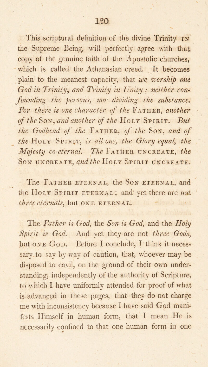 This scriptural definition of the divine Trinity in the Supreme Being, will perfectly agree with that copy of the genuine faith of the Apostolic churches, which is called the Athanasian creed. It becomes plain to the meanest capacity, that we worship one God in Trinity^ and Trinity in Unity ; neither con- founding the persons, nor dividing the substance^ For there is one character of the Father, another (f the SoN^ and another of the Holy Spirit. But the Godhead of the Father, f the Son, and of the Holy Spirit, is all one, the Glory equal, the Majesty co-eterncd. The Father uncreate, the Son uncreate, and the Holy Spirit uncreate. The Father eternal, the Son eternal, and the Holy Spirit eternal; and yet there are not three eternals, but one eternal. The Father is God, the Son is God, and the Holy Spirit is God. And yet they are not three Gods, * hut one God. Before I conclude, I think it neces- sary, to say by way of caution, that, whoever may be disposed to cavil, on the ground of their own under- standing, independently of the authority of Scripture, to which I have uniformly attended for proof of what is advanced in these pages, that they do not charge me with inconsistency because I have said God mani- fests Himself in human form, that I mean He is necessarily confined to that one human form in one