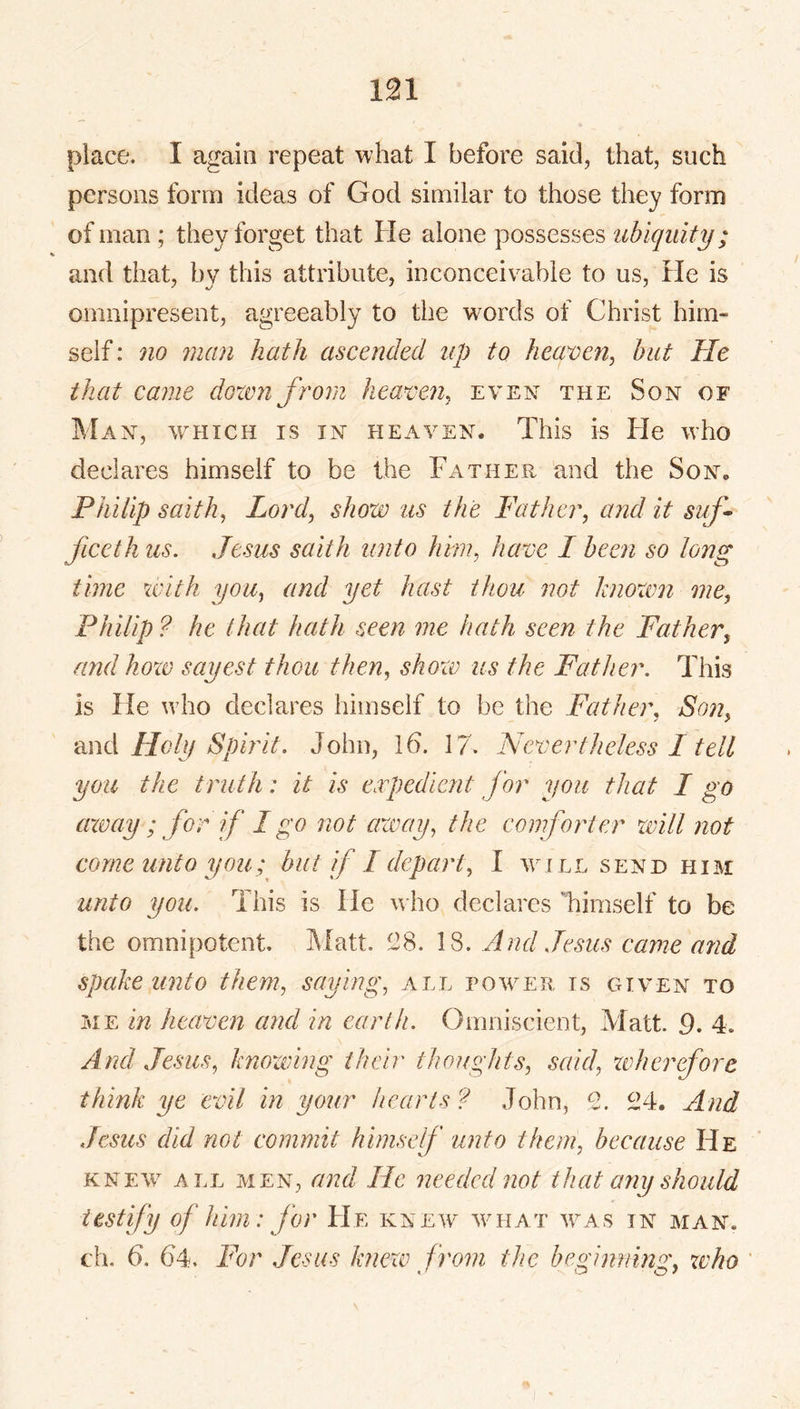place. I again repeat what I before said, that, such persons form ideas of God similar to those they form of man ; they forget that He alone possesses ubiquity; and that, by this attribute, inconceivable to us. He is omnipresent, agreeably to the words of Christ him- self : 710 711(171 hath ascended up to heaveri^ but He that canie dozen from heaven^ even the Son of Man, which is in heaven. This is He who declares himself to be the Father and the Son. Philip saith^ Lord, show us the Father, and it suf- ficeth us. Jesus saith unto hm, have I been so long time zvith you, and yet hast thou not knoxvn nie, Philip ? he that hath seen me hath seen the Father, and hozv sayest thou then, shozv us the Father. This is He who declares himself to be the Father, Son, •dnd Holy Spirit. John, Id. 17. Nevertheless I tell you the truth: it is expedient for you that I go axe ay ; for if I go not away, the eomfoi'ter xvill not come unto you; but f I depai't, I will send him unto you. This is He who declares Timself to be the omnipotent. Matt. 138. 18. And Jesus carne and spcdce unto them, saying, all power is given to ME in heaven and in earth. Omniscient, Matt. 9. 4. And Jesus, knowing their thoughts, scad, xtdiereforc think ye evil in your hearts ? John, 2. 24. And Jesus did not commit himself unto them, because He KNEW ALL MEN, and He needed not that any should testify of him: for He knew wmiat w^as in man. ch. 6. 64. For Jesus knexv from the beginning; xvho '