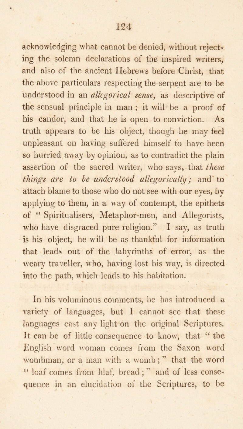 acknowledging what cannot be denied, without reject- ing the solemn declarations of the inspired writers, and also of the ancient Hebrews before Christ, that the above particulars respecting the serpent are to be understood in an allegorical sense, as descriptive of the sensual principle in man ; it will be a proof of his candor, and that he is open to conviction. As truth appears to be his object, though he may feel unpleasant on having suffered himself fo have been so hurried away by opinion, as to contradict the plain assertion of the sacred writer, who says, that these things are to be understood allegorically; and'to attach blame to those who do not see with our eyes, by applying to them, in a way of contempt, the epithets of Spiritualisers, Metaphor-men, and Allegorists, w^ho have disgraced pure religion.” I say, as truth is his object, he will be as thankful for information that leads out of the labyrinths of error, as the weary traveller, who, having lost his w ay, is directed into the path, w^hich leads to his habitation. In his voluminous comments, he has introduced a variety of languages, but I cannot see that these languages cast any light on the original Scriptures. It can be of little consequence to know’, that the JEnglish word wnman comes from the Saxon word w’ornbman, or a man with a w omb; ” that the word “ loaf comes from hlaf, bread ; ” and of less conse- quence in an elucidation of the Scriptures, to be