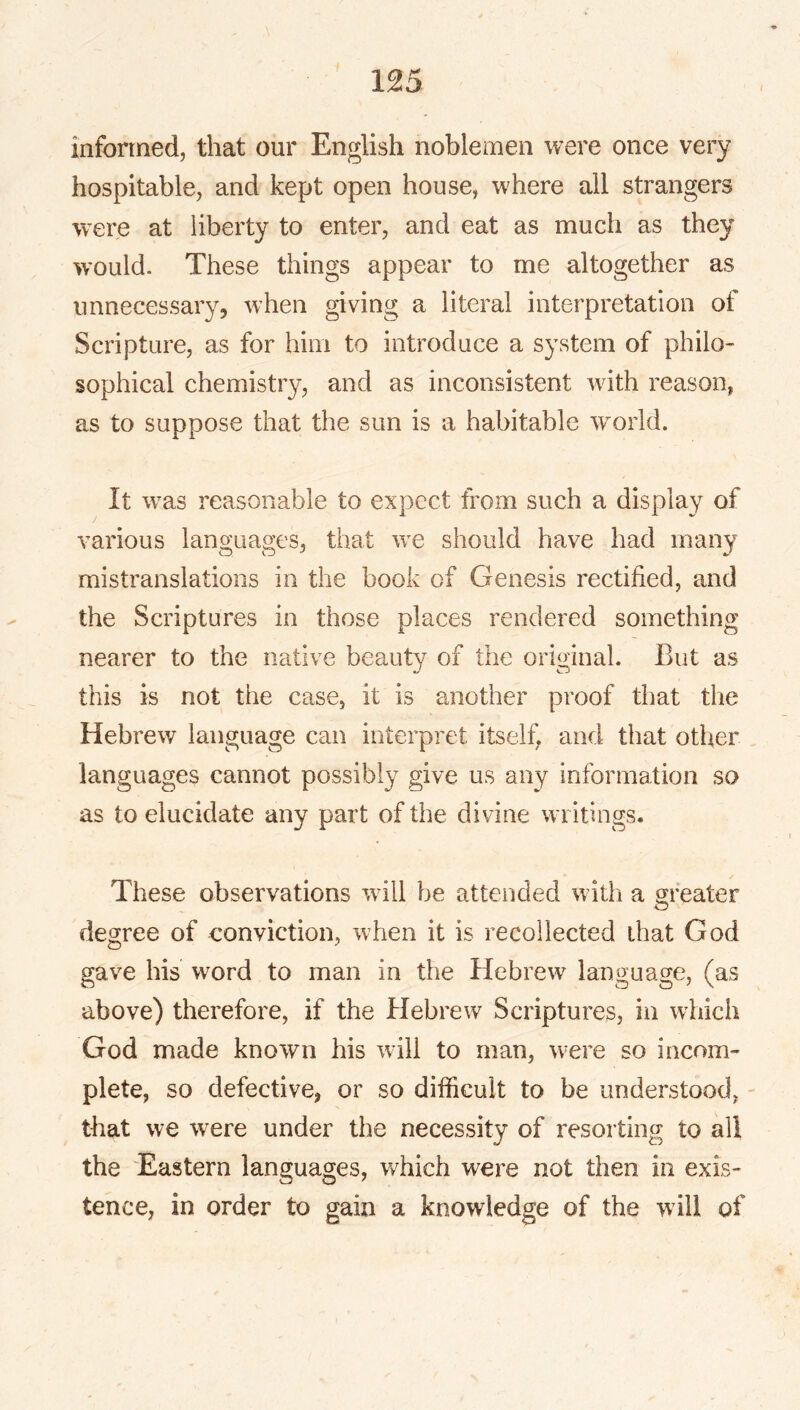 informed, that our English noblemen were once very hospitable, and kept open house, where all strangers were at liberty to enter, and eat as much as they would. These things appear to me altogether as unnecessary, when giving a literal interpretation of Scripture, as for him to introduce a system of philo- sophical chemistry, and as inconsistent with reason, as to suppose that the sun is a habitable world. It w^as reasonable to expect from such a display of various languages, that we should have had many mistranslations in the book of Genesis rectified, and the Scriptures in those places rendered something nearer to the native beauty of the original. But as this is not the case, it is another proof tliat the Hebrew language can interpret itself, and that other languages cannot possibly give us any information so as to elucidate any part of the divine writings. These observations will be attended with a greater degree of conviction, when it is recollected that God gave his word to man in the Hebrew language, (as above) therefore, if the Hebrew Scriptures, in which God made known his will to man, were so incom- plete, so defective, or so difficult to be understood, - that we were under the necessity of resorting to all the Eastern languages, which were not then in exis- tence, in order to gain a knowledge of the will of