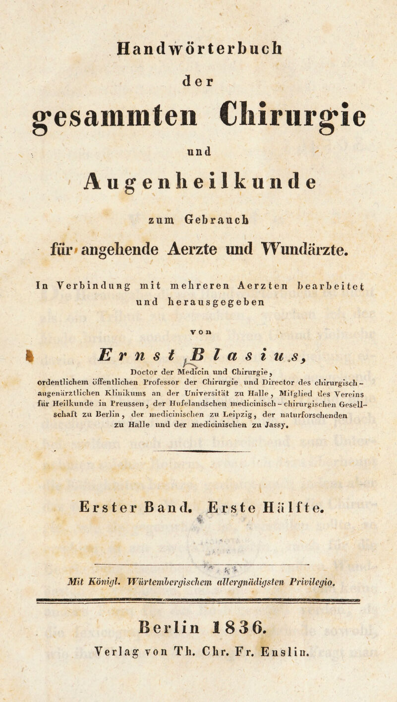 Handwörterbuch der g'esammfeii Chirurg*ie und Augenheilkunde zum Gebrauch für» angehende Aerzte und Wundärzte. In Verbindung mit mehreren Aerzten bearbeitet und herausgegeben von > I I Ernst iB l a s i u.s, Doctor der Medicin und Chirurgie, ordentlichem öffentlichen Professor der Chirurgie und Director des chirurgisch- angenärzllichen Klinikums an der Umyersität zu Halle, Mitglied des Vereins für Heilkunde in Preussen , der Hnfelandschen medicinisch - chirurgischen Gesell- schaft zu Berlin, der medicinischen zii Leipzig, der natnrforschenden zu Halle und der medicinischen zu Jassy, Erster Band. Erste Hälfte. f ' ■ - Mit Königl. JVürtenibergiscliem allergiiUdif/sten Privilegio, Berlin 1836. Verlag von Th, Chr. Fr, Ensliir,