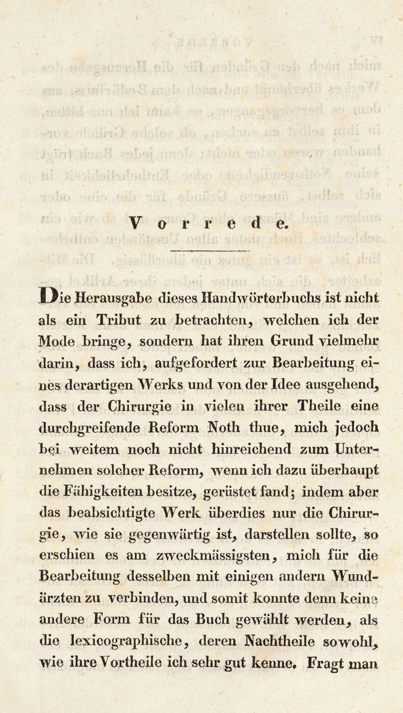 \ Vor r e d e. Die Herausgabe dieses Handwörterbuchs ist nicht als ein Tribut zu betrachten, welchen ich der Mode bringe, sondern hat ihren Grund vielmehr darin, dass ich, aufgefordert zur Bearbeitung ei- nes derartigen Werks und von der Idee ausgehend, dass der Chirurgie in vielen ihrer Theile eine durchgreifende Reform Noth thue, mich jedoch bei weitem noch nicht hhireichend zum Unter- nehmen solcher Reform, wenn ich dazu überhaupt die Fähigkeiten besitze, gerüstet fand; indem aber das beabsichtigte Werk überdies nur die Chirur- gie, wie sie gegenwärtig ist, darstellen sollte, so erschien es am zweckmässigsten, mich für die Bearbeitung desselben mit einigen andern Wund- ärzten zu verbinden, und somit konnte denn keine andere Form für das Buch gewählt werden, als die lexicographische, deren Nachtheile sowohl, wie ihre Vortheile ich sehr gut kenne# Fragt man