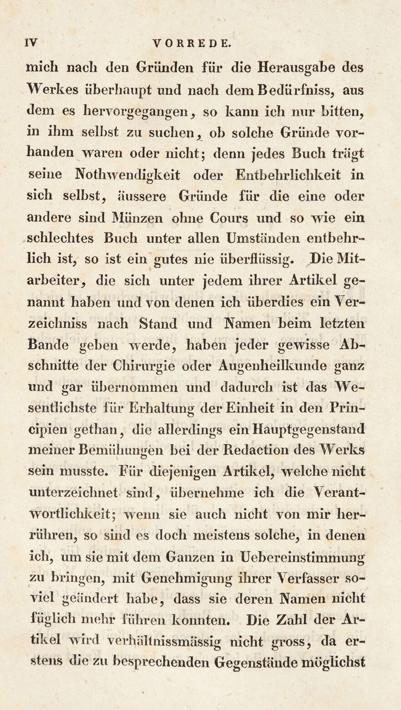 mich nach den Gründen für die Herausgabe des Werkes überhaupt und nach dem Bedürfnisse aus dem es hervorgegangen so kann ich nur bittene in ihm selbst zu suchen ^ ob solche Gründe vor- handen waren oder nicht; denn jedes Buch tragt seine Nothwendigkeit oder Entbehrlichkeit in sich Selbste äussere Gründe für die eine oder andere sind Münzen ohne Cours und so wie ein schlechtes Buch unter allen Umständen entbehr- lich iste^ so ist ein gutes nie überflüssig. ^Die Mit- arbeiter e die sich unter jedem ihrer Artikel ge- nannt haben und von denen ich überdies ein Ver- zeichniss nach Stand und Namen beim letzten ■> Bande geben werde, haben jeder gewisse Ab- schnitte der Chirurgie oder Augenheilkunde ganz und gar übernommen und dadurch ist das We- sentlichste für Erhaltung der Einheit in den Prin- cipien gethan, die allerdings ein Hauptgegenstand meiner Bemühungen bei der Redaction des Werks sein musste. Für diejenigen Artikel, welche nicht unterzeichnet, sind, übernehme ich die Verant- wortlichkeit; wenn sie auch nicht von mir her- rühren, so sind es doch meistens solche, in denen ich, um sie mit dem Ganzen in Uebereinstimmung zu bringen, mit Genehmigung ihrer Verfasser so- viel geändert habe, dass sie deren Namen nicht füglich mehr führen konnten. Die Zahl der Ar- tikel wird verhältnissmässig nicht gross, da er- stens die zu besprechenden Gegenstände möglichst