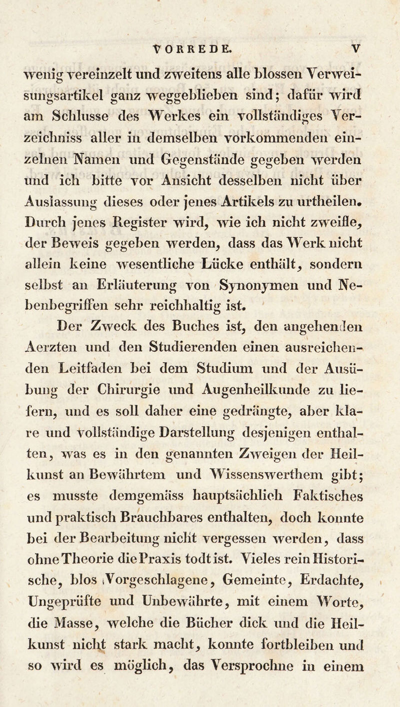 r VORREDE. V wenig vereinzelt und zweitens alle blossen Verwei- sungsartikel ganz weggeblieben sind; dafür wird am Scbliisse des Werkes ein vollständiges Ver- zeicliniss aller in demselben vorkommenden ein- zelnen Namen und Gegenstände gegeben werden und ich bitte vor Ansicht desselben nicht über Auslassung dieses oder jenes Artikels zu urtheilen. Durch jenes Register wird, wie ich nicht zweifle, der Beweis gegeben werden, dass das Werk nicht allein keine wesentliche Lücke enthält, sondern selbst an Erläuterung von Synonymen und Ne- benbegrilFen sehr reichhaltig ist. Der Zweck des Buches ist, den angehenden Aerzten und den Studierenden einen ausreichen- den Leitfaden bei dem Studium und der Ausü- bung der Chirurgie und Augenheilkunde zu lie- fern, und es soll daher eine gedrängte, aber kla- re und vollständige Darstellung desjenigen enthal- ten, was es in den genannten Zweigen der Heil- kunst an Bewährtem und Wissenswerthem gibt; es musste demgemäss hauptsächlich Faktisches und praktisch Brauchbares enthalten, doch konnte bei der Bearbeitung nicht vergessen werden, dass ohne Theorie die Praxis todt ist. Vieles rein Histori- sche, blos Vorgeschlagene, Gemeinte, Erdachte, Ungeprüfte und ünbewährte, mit einem Worte, die Masse, welche die Bücher dick und die Heil- kunst nicht stark macht, konnte fortbleiben und so wird es möglich, das Versprochne in einem