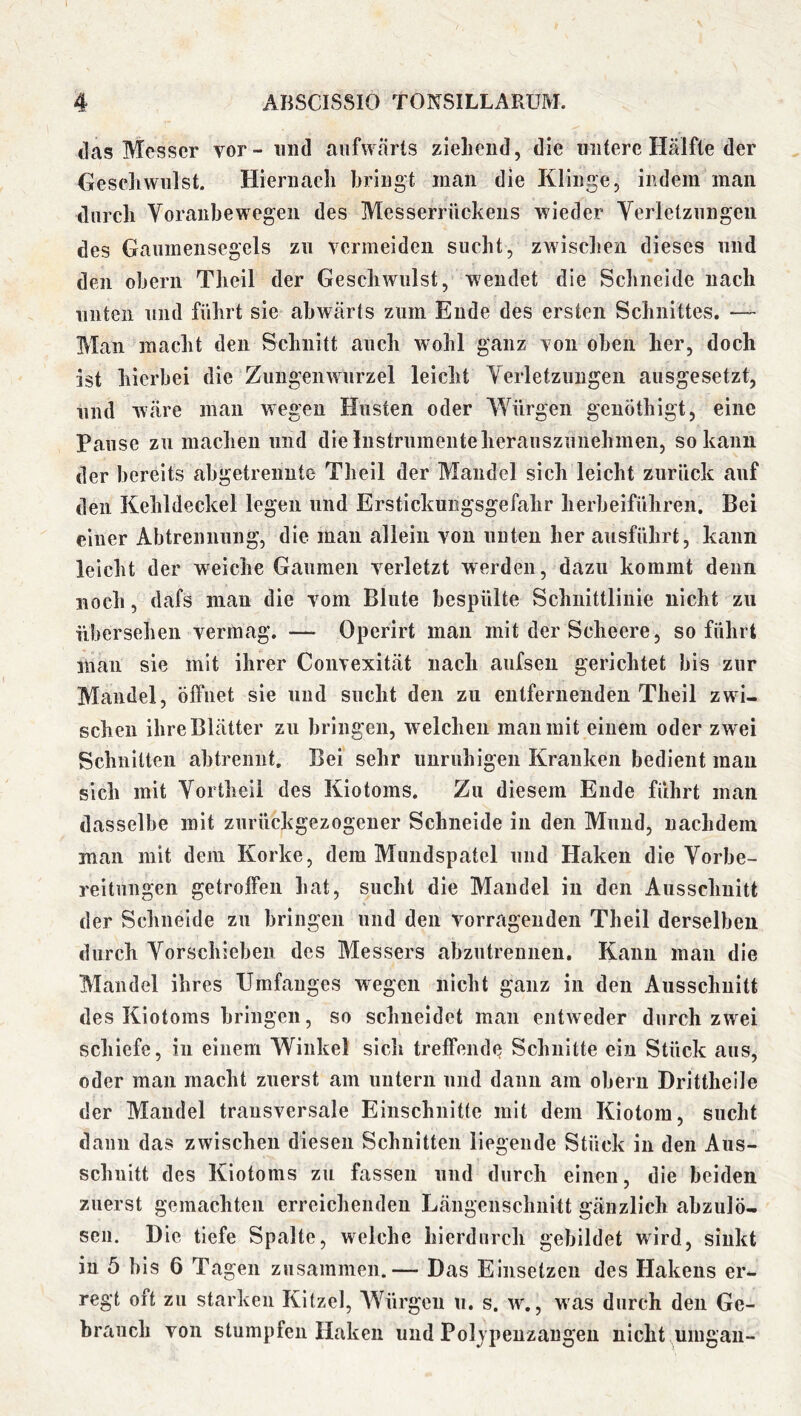 das Messer vor - und aufwärts zieliciid, die untere Hälfte der Gescliwnlst. Hiernach bringt man die Klinge, indem man durch Voranbewegeii des Messerrückens wieder Yerletzungeii des Gaumensegels zu vermeiden sucht, zwischen dieses und den oherii Theil der Geschwulst, wendet die Schneide nach niiteii und führt sie abwärts zum Ende des ersten Schnittes. —- Man macht den Schnitt auch wohl ganz von oben her, doch ist hierbei die Zungen Wurzel leicht Yerletzimgeii ausgesetzt, lind wäre mau wegen Husten oder Würgen genöthigt, eine Pause zu machen und die Instrumente herauszunehmen, so kann der bereits ahgetrenute Theil der Mandel sich leicht zurück auf den Kehldeckel legen und Erstickungsgefahr herheiführen. Bei einer Abtrennung, die mau allein von nuten her ansführt, kann leicht der weiche Gaumen verletzt werden, dazu kommt denn noch, dafs man die vom Blute bespülte Schnittlinie nicht zu übersehen vermag. — Operirt man mit der Scheere, so führt man sie mit ihrer Convexität nach aufsen gerichtet bis zur Mandel, öffnet sie und sucht den zu entfernenden Theil zwi- schen ihre Blätter zu bringen, welchen man mit einem oder zwei Schnitten abtrennt. Bei sehr unruhigen Kranken bedient mau sich mit Yortheii des Kiotoms. Zu diesem Ende führt man dasselbe mit zurückgezogener Schneide in den Mund, nachdem man mit dem Korke, dem Muiidspatel und Haken die Yorbe- reitiingen getrolfen hat, sucht die Mandel in den Ausschnitt der Schneide zu bringen und den vorrageuden Theil derselben durch Yorschieben des Ylessers abzutreniien. Kann man die Mandel ihres Umfanges wegen nicht ganz in den Ausschnitt des Kiotoms bringen, so schneidet man entweder durch zwei schiefe, in einem Winkel sich treffende Schnitte ein Stück aus, oder man macht zuerst am untern und dann am obern Dritthelle der Mandel transversale Einschnitte mit dem Kiotom, sucht dann das zwischen diesen Schnitten liegende Stück in den Aus- schnitt des Kiotoms zu fassen und durch einen, die beiden zuerst gemachten erreiclienden Längenschiiitt gänzlich abzulö- seii. Die tiefe Spalte, welche hierdurch gebildet wird, sinkt in 5 bis 6 Tagen zusammen.— Das Einsetzen des Hakens er- regt oft zu starken Kitzel, AVürgeu u. s. w., was durch den Ge- brauch von stumpfen Haken und Poljpeuzangeu nicht umgau-