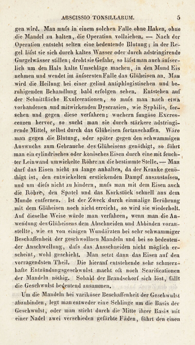 gen wird. Man nrnfs in’einem solclien Falle ohne Haken, ohne die Mandel zu halten, die Operation vollziehen, — Nach der Operation entsteht selten eine bedeutende Blutung; in der Re- gel läfst sie sich durch kaltes Wasser oder durch adstringireiide Gurgelwässer stillen; droht sie Gefahr, so läfst man auch äiifs er- lich um den Hals kalte Umschläge machen, in den Mund Eis nehmen und wendet iiu äufserstenFalle das Glüheisen an. Man wird die Heilung bei einer gelind antiphlogistischen und be- ruhigenden Behandlung bald erfolgen sehen. Entstehen auf der Schnittfläche Exiilceratioiien, so niufs man nach etwa vorhandenen und mitwirkeiiden Djscrasien, wie Syphilis, for- schen und gegen diese verfahren; wuchern fuiigöse Excres- ceuzen hervor, so sucht man sie durch stärkere adstringi- rende Mittel, selbst durch das Glüheisen fortzuschaffen. Wäre man gegen die Blutung, oder später gegen den schwammigen Auswuchs zum Gebrauche des Glüheisens genÖthigt, so führt mau ein cvliiidrisches oder konisches Eisen durch eine mit feuch- ter Leinwand umwickelte Röhre au die bestimmte Stelle,— Mau darf das Eisen nicht zu lange auhalten, da der Kranke genÖ- thigt ist, den entwickelten erstickenden Dampf auszuslofseu, und um diefs nicht zu hindern, mufs man mit dem Eisen auch die RÖhr^ den Spatel und das Korkstück schnell aus dein Munde entfernen. Ist der Zweck durch einmalige Berührung mit dem Glüheisen noch nicht erreicht, so wird sie wiederholt. Auf dieselbe Weise würde man verfahren, wenn man die An- wendung des Glüheisens dem Abschneiden und Abbinden voran- stellte, wie es von einigen Wundärzten bei sehr schwammiger Beschaffenheit der geschwollnen Mandeln und bei so bedeuten- der Anschwellung, dafs das Ausschneiden nicht möglich er- scheint, wohl geschieht. Man setzt dann das Eisen auf den vorragendsten Theil. Die hierauf entstehende sehr schmerz- hafte Entzündimgsgeschwulst macht oft noch Scariflcationeii der Mandeln nöthig. Sobald der Brandschorf siph löst, fällt die Geschwulst bedeutend zusammen, Uni die Mandeln bei variköser Beschaffenheit der Geschwulst abznbinden, legt man entweder eine Schlinge um die Basis der Geschwulst, oder man sticht durch die Mitte ihrer Basis mit einer Nadel zwei verschieden gefärbte Fäden, führt den einen