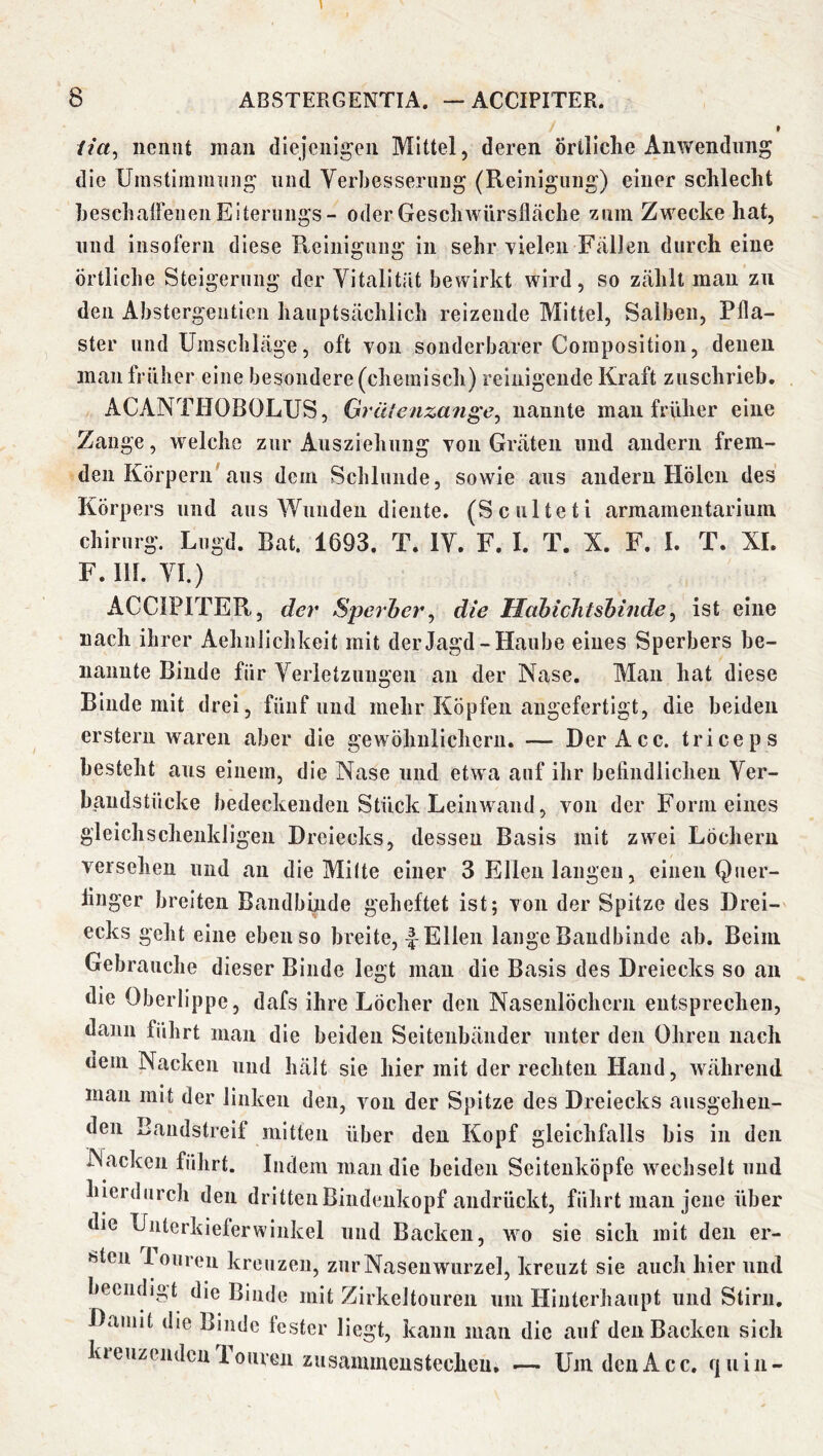 w ita, nennt mau diejenigen Mittel, deren Örtliche Anwendung die Unistiramiing und Verbesserung (Reinigung) einer schlecht heschalFeneii Eiterungs - oder Geschwürsfläche zum Zwecke hat, und insofern diese Reinigung in sehr Yieleii Fällen durch eine örtliche Steigerung der Vitalität bewirkt wird, so zählt man zu den Abstergentieii hauptsächlich reizende Mittel, Salben, Pfla- ster und Umschläge, oft von sonderbarer Coinposition, denen man früher eine besondere (chemisch) reinigende Kraft zuschrieb. ACANTtJOBOLUS, Grütenzan^e^ nannte mau früher eine Zange, welche zur Ausziehung von Gräten und andern frem- den Körpern aus dem Schlunde, sowie aus andern Holen des Körpers und aus Wunden diente. (Sculteti armameiitarium Chirurg. Lngd. Bat. 1693. T. IV. F. I. T. X. F. I. T. XI. F. 111. VI.) ACCIPITER, der Sperher^ die Hahichtshinde^ ist eine nach ihrer Aehnlichkeit mit der Jagd-Haube eines Sperbers be- nannte Binde für Verletzungen an der Nase. Man hat diese Binde mit drei, fünf und mehr Köpfen augefertigt, die beiden erstem waren aber die gewöhnlichem. — Der Acc. triceps besteht aus einem, die Nase und etwa auf ihr befindlichen Ver- haudstücke bedeckenden Stück Leinwand, von der Formeines gleichschenkligen Dreiecks, dessen Basis mit zwei Löchern versehen und an die Milte einer 3 Ellen langen, einen Qner- finger breiten Bandbinde geheftet ist; von der Spitze des Drei- ecks geht eine ebenso breite, 4 Ellen lange Bandbinde ab. Beim Gebrauche dieser Binde legt man die Basis des Dreiecks so an die Oberlippe, dafs ihre Löcher den Nasenlöchern entsprechen, dann führt man die beiden Seitenbäiider unter den Ohren nach uem Nacken und hält sie hier mit der rechten Hand, während mau mit der linken den, von der Spitze des Dreiecks ausgehen- den Bandstreif mitten über den Kopf gleichfalls bis in den Nacken führt. Indem man die beiden Seitenköpfe wechselt und hierdurch den dritten Bindenkopf andrückt, führt man jene über die Unterhieferwinkel und Backen, wo sie sich mit den er- sten loiiren kreuzen, zur Nasenwurzel, kreuzt sie auch hier und beendigt die Binde mit Zirkeltouren um Hinterhaupt und Stirn. Damit die Binde fester liegt, kann man die auf den Backen sich kreuzenden 1 ouren zusaiuinenstechen. —• Um den Acc. fjuin-