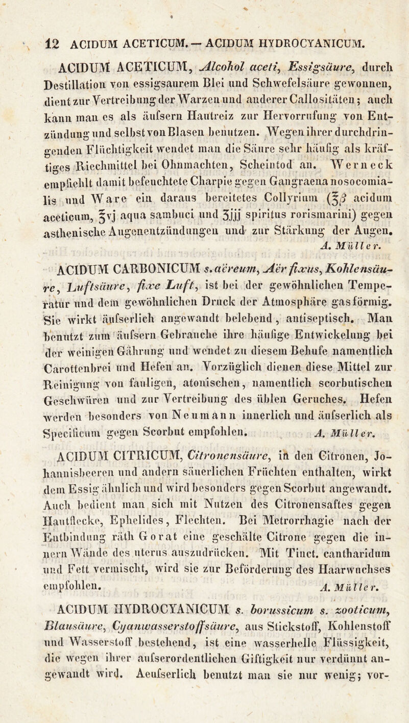 ACIDUM ACETICUM, u4JcoJiol aceti^ Essigsäure^ durch Destillation yoii essigsaurein Blei und Schwefelsäure gewonnen, dient zur Yertreibung der M^arzen und anderer Callositäten; auch kann man cs als äufsern Hautreiz zur Hervorrufung yon Ent- zünduugund sclbstyoiiBlasen benutzen. Wegen ihrer durchdrin- genden Flüchtigkeit wendet man die Säure selir häufig als kräf- tiges Riechmittel bei Ohnmächten, Scheintod an. Wern eck empfiehlt damit befeuchtete Charpie gegen Gaiigraena nosocomia- lis und Ware ein daraus bereitetes Collyriuin (5^ acidum aceticnin, §vj aqua sambuci und 3jjj Spiritus rorismarini) gegen asthenische xViigenentziindungen und zur Stärkung der Augen, A, Mülle r. ACIDUM CARBONICUM s*aereum^ ^er fia;us^ Kohlensäu~ re^ huftsäure^ ßjce Luft^ ist bei der gewöhnlichen Tempe- ratur und dein gewöhnlichen Druck der Atmosphäre gasförmig. Sie wirkt äufserlich angewandt belebend , autiseptisch. Mau benutzt zum äufsern Gebrauche ihre heäufige Entwickelung bei der weinigen Gährung und wendet zu diesem Behufe namentlich Carotteiibrei und Hefen an. Vorzüglich dienen diese Alittel zur Reinigung yon fauligen, atonischen, namentlich scorbutischeu Geschwüren und zur Yertreibung des üblen Geruches. Hefen werden besonders yon Neumann innerlich und äufserlich als Specificuin gegen Scorbut empfohlen. j. Müller, ACIDUM CITRICUM, Citronensüure^ in den Gitronen, Jo- hannisbeeren und andern säuerlichen Früchten enthalten, wirkt dem Essig ähnlich und wird besonders gegen Scorbut angewandt. Auch bedient man sich mit Nutzen des Citronensaftes gegen Hautfiecke, Ephelides, Flechten. Bei Metrorrhagie nach der Entbindimg rätliGorat eine geschälte Citrone gegen die iu- iiern Wände des uterus auszudrücken. Mit Tinct. canthariduin und Fett yerinischt, wird sie zur Beförderuug des Haarwuchses empfohlen. A. Müller, ACIDUM HYDROCYANICUM 5. horussiciim s. zooticum^ lilausüure^ Cj/anwassei'sto ff säure j aus Stickstoff, Kohlenstoff und Wasserstoff bestehend, ist eine wasserhelle Flüssigkeit, die wegen ihrer aufserordentlicheii Giftigkeit nur yerdüniit an- gewandt wird. Aeufsexdich benutzt man sie nur wenig; yor-