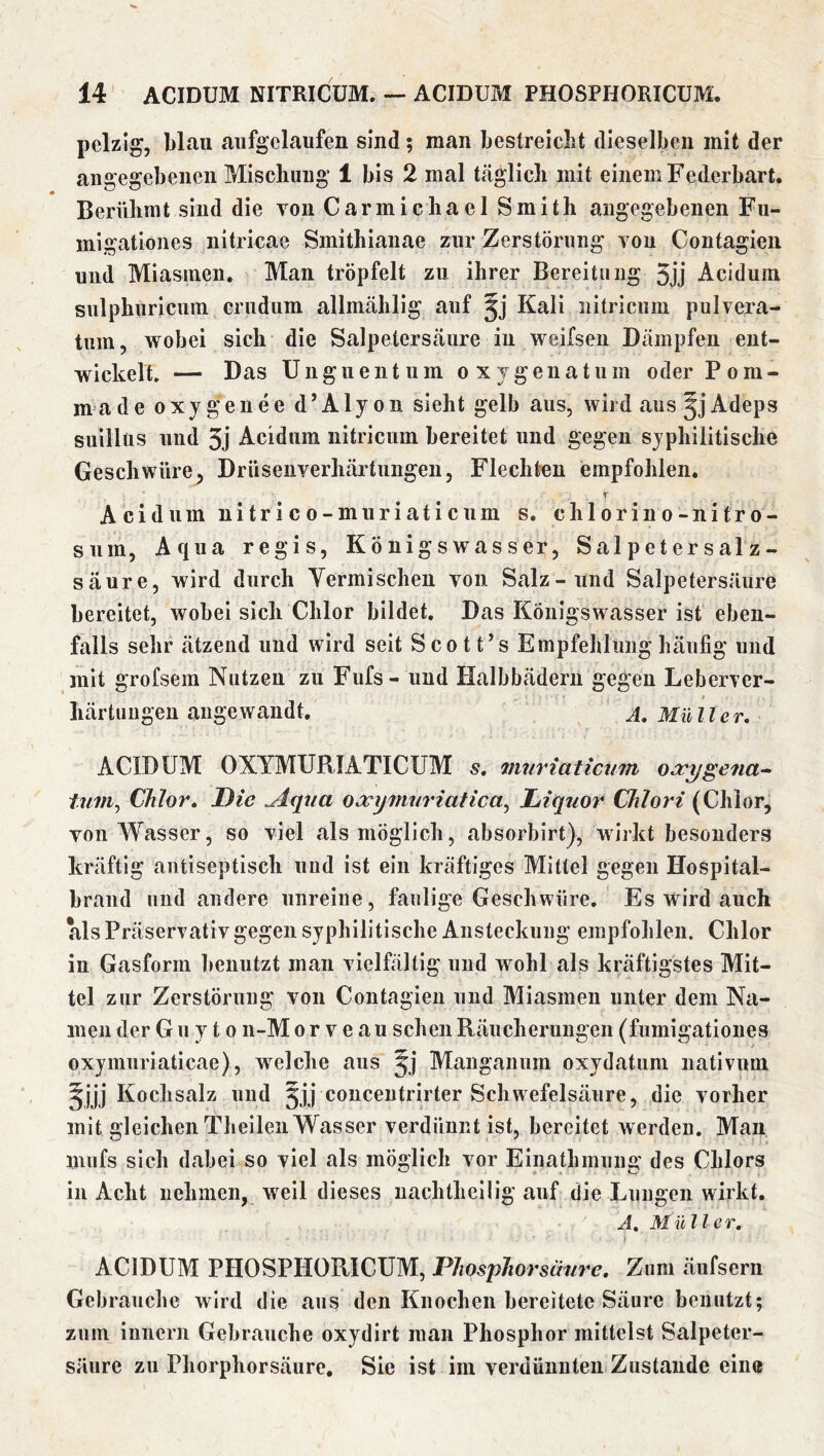 pelzig, Wau aiifgelaufen sind; man bestreicht dieselben mit der angegebenen Mischung 1 bis 2 mal täglich mit einem Federbart. Berühmt sind die von Carmichael Smith angegebenen Fu- migationes nitricae Smithianae zur Zerstörung vou Contagieii und Miasmen. Man tröpfelt zu ihrer Bereitung 5jj Acidum siilphuricum crudum allmählig auf Kali iiitricum pulvera- tum, wobei sich die Salpetersäure iu weifsen Dämpfen ent- wickelt. — Das Unguentum oxTgenatiim oder Pom- made oxygenee d’Alyon sieht gelb aus, wird aus ^jAdeps suillüs und 3j Acidum iiitricum bereitet und gegen syphilitische Geschwüre, Drüsenverhärtungen, Flechten empfohlen. r Acidum nitrico-muriaticum s, chlorino-nitro- siim, Aqua regis, Königswasser, Salpetersalz- säure, wird durch Yermischeu von Salz-und Salpetersäure bereitet, wobei sich Chlor bildet. Das Königswasser ist eben- falls sehr ätzend und wird seit Scott’s Empfehlung häufig und mit grofsem Nutzen zu Fufs- und Halbbäderu gegen Leberver- liärtungeu angewandt. A, Müller, ACIDUM OXYMURIATICUM s, mnriaticum oocygena-^ tum^ Chlor, Die ^qua OJcxjimiriatica^ Liquor Chlori (Chlor, von Wasser, so viel als möglich, absorbirt), wiikt besonders kräftig antiseptisch und ist ein kräftiges Mittel gegen Hospital- brand und andere unreine, faulige Geschwüre. Es wird auch als Präservativ gegen syphilitische Ansteckung empfohlen. Chlor in Gasform benutzt man vielfältig und wohl als kräftigstes Mit- tel zur Zerstörung von Contagieii und Miasmen unter dem Na- men der G u y 10 n-M o r v e a ii sehen Räucherungen (fumigatioues oxymuriaticae), welche aus Manganum oxydatum nativum Kochsalz und §jj couceutrirter Schwefelsäure, die vorher mit gleichen Tlieileii Wasser verdünnt ist, bereitet werden. Man mufs sich dabei so viel als möglich vor Einathmnng des Chlors in Acht nehmen, weil dieses uachtheilig auf die Lungen wirkt, A, Müller, i ACIDUM PHOSPHORICUM, Phosphor säure. Zum äufserii Gebrauche wird die aus den Knochen bereitete Säure benutzt; zum innerii Gebrauche oxydirt man Phosphor mittelst Salpeter- säure zu Phorphorsäure, Sie ist im verdünnten Zustande eine