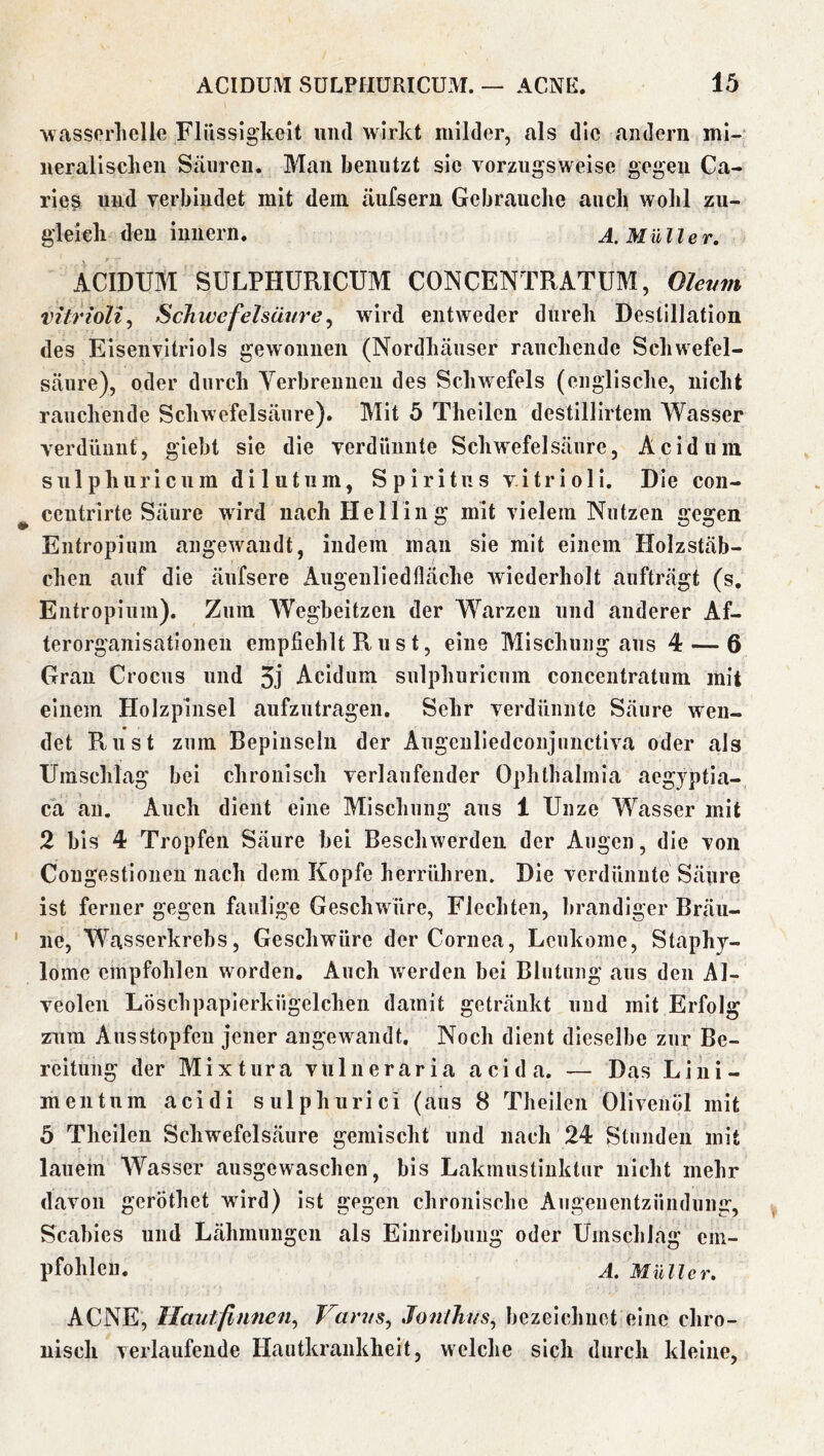 %vasserliclle Flüssigkeit und wirkt milder, als die andern mi- neral i scheu Säuren. Man benutzt sie vorzugsweise gegen Ca- riesi und verbindet mit dein äufsern Gebrauclie auch wohl zu- gleich den iunern. A. Müller. ACIDUM SULPHÜRICUM CONCENTRATÜM, Olevm vitrioli^ Schwefelsäurey wird entweder durch Destillation des Eisenvitriols gewonnen (Nordhäuser rauchende Schwefel- säure), oder durch Verbrennen des Schwefels (englische, nicht rauchende Schwefelsäure). Mit 5 Theilen destillirtem Wasser verdünnt, giebt sie die verdünnte Schwefelsäure, Acidum sulphuricnm dilutiim, Spiritus v.itrioli. Die coii- centrirte Säure wird nach Helling mit vielem Nutzen gegen Entropium angewandt, indem man sie mit einem Holzstäb- chen auf die äufsere Augenliedfläche wiederholt aufträgt (s, Entropium). Zum Wegbeitzen der Warzen und anderer Af- terorganisationen empfiehlt R u s t, eine Mischungans 4 — 6 Gran Crocus und 3j Acidum sulphuricnm concentratum mit einem Holzpinsel aufzutragen. Sehr verdünnte Säure wen- det Rust zum Bepinseln der Aiigenliedconjunctiva oder als Umschlag bei chronisch verlaufender Ophthalmia aegyptia- ca an. Auch dient eine Mischung ans 1 Unze Wasser mit 2 bis 4 Tropfen Säure bei Beschwerden der Augen, die von Congestionen nach dem Kopfe herrühren. Die verdünnte Säure ist ferner gegen faulige Geschwüre, Flechten, brandiger Bräu- ne, Wasserkrebs, Geschwüre der Cornea, Lcukome, Staphy- lome empfohlen worden. Auch werden bei Blutung aus den Al- veolen Löschpapierkügelchen damit getränkt und mit Erfolg ziim Ausstopfeu jener angewandt. Noch dient dieselbe zur Be- reitung der Mixtura vulneraria acida. — Das Liiii- mentnm acidi sulphurici (aus 8 Theilen Olivenöl mit 5 Theilen Schwefelsäure gemischt und nach 24 Stunden mit lauem Wasser ausgewaschen, bis Lakmustinktur nicht mehr davon geröthet wird) ist gegen chronische Augenentzündung, Scabies und Lähmungen als Einreibung oder Umschlag em- pfohlen. A. Müller. ACNE, llautfinnen^ Varvs^ Jonlhus, bezeichnet eine chro- nisch verlaufende Hautkrankheit, welche sich durch kleine.