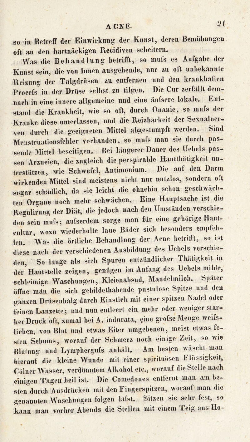 so in Betreff der Einwirkung der Kunst, deren Bemülmngeu oft an den hartucäckigen Recidiveii scheitern, AVas die Behandlung betrifft, so mufs es Aufgabe der Kunst sein, die von Innen ausgehende, nur zu oft uiihekaimte Reizung der Talgdrüsen zu entfernen uud den krankhaften Procefs''in der Drüse seihst zu tilgen. Die Cur zerfällt dem- nach in eine innere allgemeine uud eine äufsere lokale. Ent- stand die Krankheit, wie so oft, durch Onanie, so mufs der Kranke diese unterlassen, und die Reizbarkeit der Sexualner- ven durch die geeigneten Mittel abgestumpft werden. Sind Meiistruatioiisfehler vorhanden, so mufs man sie durch pas- sende Mittel beseitigen. Bei längerer Dauer des Uebels pas- sen Arzneien, die zugleich die perspirahle Hautthätigkeit un- terstützen, wie Schwefel, Antimoniiim. Die auf den Darm wirkenden Mittel sind meistens nicht nur nutzlos, sondern oft sogar schädlich, da sie leicht die ohnehin schon geschwäch- ten Organe noch mehr schwächen. Eine Hauptsache ist die Regulirnng der Diät, die jedoch nach den Umständen verschie- den sein mufs; aufserdem sorge man für eine gehörige Haut- cultur, wozu wiederholte laue Bäder sich besonders empfeh- len. Vas die örtliche Behandlung der Acne betrifft, so ist diese nach der verschiedenen Ausbildung des Uebels verschie- den, So lange als sich Spuren entzündlicher fhätigkeit in derVautstelle zeigen, genügen im Anfang des Uebels milde, schleimige Waschungen, Kleienabsud, Mandelmilch. Später öffne man die sich gehildethabende pustulose Spitze und den ganzen Drüsenbalg durch Einstich mit einer spitzen Nadel oder feinen Lanzette; und nun entleert ein mehr oder w^eniger star- ker Druck oft, zumal hei A. indurata, ?iue grofse Menge weifs- lichen, von Blut und etwas Eiter umgebenen, meist etwas fe- sten Sebums, worauf der Schmerz noch einige Zeit, so wie Blutung und Lyraphergufs anhält. Am besten wäscht man hierauf die kleine Wunde mit einer spirituösen Flüssigkeit, Collier AVasser, verdünntem Alkohol etc., worauf die Stelle nach einigen Tagen' heil ist. Die Coniedones entfernt man am be- sten'^durch Ausdrücken mit den Fingerspitzen, worauf man die genannten Waschungen folgen läfst. Sitzen sie sehr fest, so kann man vorher Abends die Stellen mit einem Teig aus Ho-