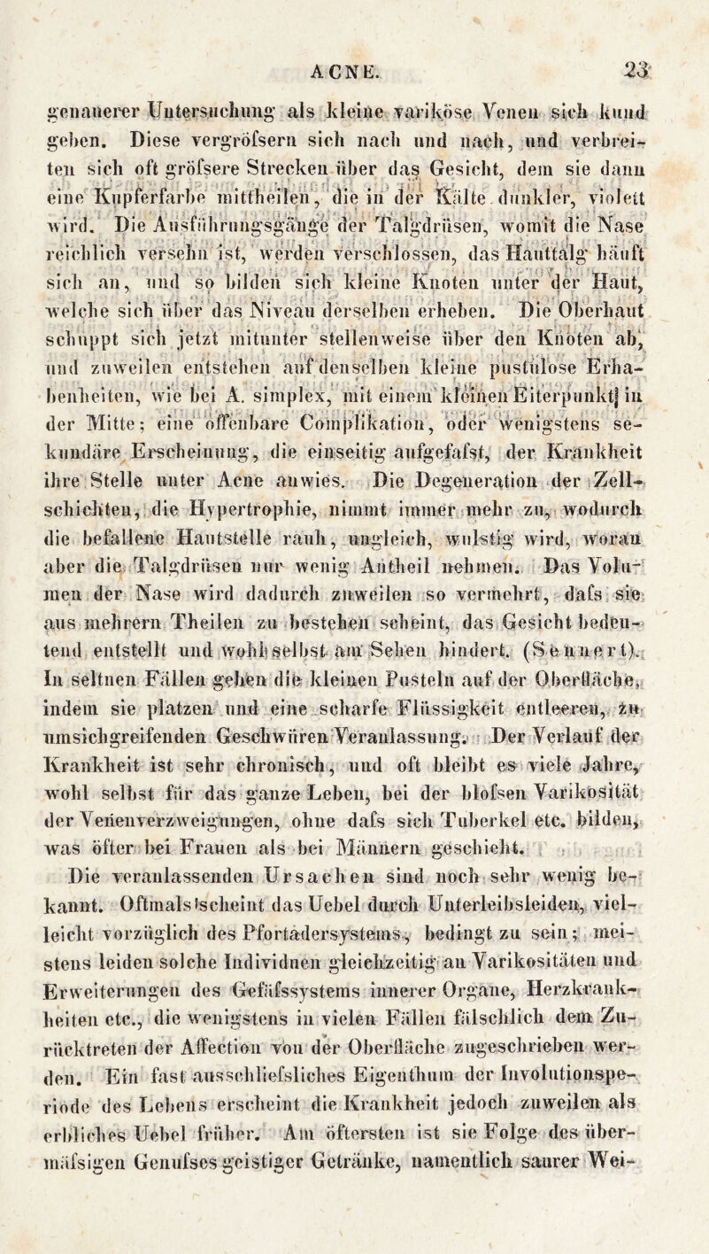 j;eiiauerer UutersHchimg’ als kleine Tarlköse Venen stell kund gehen. Diese vergröfsern sich nach und nach, und verbrei- ten sich oft gröfsere Strecken über das Gesicht, dem sie dann eine Knpferfarbe inittheilen’, die in der Kälte dunkler, violett >vlrd. Die Ansfiihrnngsgäuge der Talgdrüsen, womit die Nase reichlich versehn ist, werden verschlossen, das Hanttälg häuft sich an, und so bilden sich kleine Knoten unter der Haut, welche sich über das Niveau derselben erheben. Die Oberhaut schuppt sich jetzt mitunter stellenweise über den Knoten ab^ und zuweilen entstehen auf denselben kleine pustulöse Erha- benheiten, wie bei A. simplex, mit einem kfeiiien Eiterpunkt| in der Alitte; eine offenbare Complikation, oder' wenigstens se- kundäre Erscheinung, die einseitig aufgefofst, der Krankheit ihre Stelle unter Acne anwies. .Die Degeneration der iZell- schichten, die Hypertrophie, nimmt immer mehr zu^ wodurch die befallene Hautstelle rauh, ungleieh, wulstig wird, yvoran aber die Talgdrüsen nur wenig Antheil nehmen. Das Volu-' raen der Nase wird dadurch zuweilen so vermehrt, dafs sie*, aus mehrern Theilen zu bestehen scheint, das Gesicht hedtu- lend entstellt und.wohif selbst am' Sehen hindert. (S ennpr t).. In seltnen Fällen gehen die kleinen Pusteln auf der Obertläche, indem sie }>1 atzen und eine scharfe Flüssigkeit entleeren,, 2m iimsicligreifendeii Geschwüren Veraiilassnng;' Der Verlauf der Krankheit ist sehr chronisch, und oft bleibt es viele dahre, wohl selbst für das ganze Leben, bei der blofsen Varikosität der Venenverzweigungen, ohne dafs sich Tuberkel etc. bildeUj was öfter bei Frauen als bei Männern geschieht. Die veranlassenden Ursachen sind noch sehr wenig be- kannt. Oftmalstscheint dasüebel dnroli Unterleibsieiden, viel- leicht vorzüglich des Pfortadersystemsv, bedingt zu sein; mei- stens leiden solche Individuen g'leiehzeitig> an Varikositäten und Erweiteningen des Gefäfssystems innerer Organe, Herzkrank- lieiten etc., die wenigstens in vielen Fällen fälschlich dem Zii- riicktreten der Affection von der Oberfläche zugeschrieheu wer- den. Ein fast aussehliefsliches Eigenthiim der Involntipiispe- riode des Lebens erscheint die Krankheit jedoch zuweilen als erbliches Uebel früher. Am Öftersten ist sie Folge des über- mäfsigen Genufscs geistiger Getränke, namentlich saurer Wei-