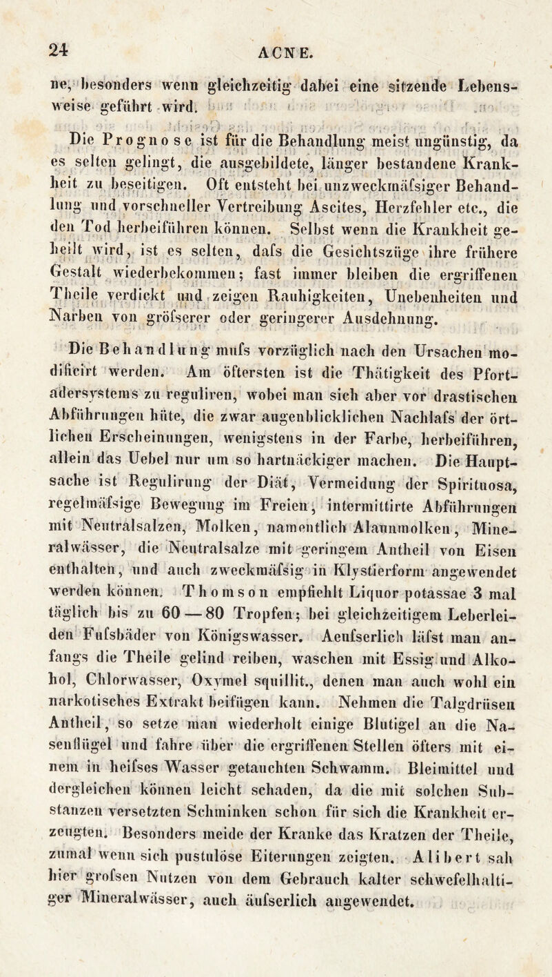 I ne,'besonders wenn gleichzeitig dabei eine sitzende Lebens- weise geführt wird. ' 1 Die Prognose ist für die Behandlung meist ungünstig, da es selteg gelingt, die ausgebildete, länger bestandene Krank- heit zu beseitigen. Oft entsteht bei unzweckmäfsiger Behaud- lung und vorschneller Vertreibung Ascites, Herzfehler etc., die den Tod herbeiführen können. Selbst wenn die Krankheit ge- heilt wird, ist es selten, dafs die Gesichtszüge ihre frühere Gestalt wiederbekommen; fast immer bleiben die ergriffenen Thcile verdickt und zeigen Rauhigkeiten, Unebenheiten und Narben von gröfserer oder geringerer Ausdehnung. Die Behandlung miifs vorzüglich nach den Ursacheif mo- dificirt werden. Am öftersten ist die Thätigkeit des Pfort- adersrsteins zu regulireii, wobei man sich aber vor drastischen Abführungen hüte, die zwar augenblicklichen Nachlafs der ört- lichen Erscheinungen, wenigstens in der Farbe, herbeiführen, allein das Uebel nur um so hartnäckiger machen. Die Haupt- sache ist Regulirung der Diät, Vermeidung der Spirituosa, regelmäfsige Bewegung im Freien ^ intermittirte Abführungen mit Neutralsalzen, Molken, namentlich Alaunmolkeu, Mine- ralwässer, die Neutralsalze mit geringem Antheil von Eisen enthalten, und auch zweckmäfsig in Kljstierform augewendet werden können, T h o m s o n empfiehlt Liquor potassae 3 mal täglich bis zu 60 — 80 Tropfen; bei gleichzeitigem Leberlei- den Fufsbäder von Königswasser. Aeufserlich läfst mau an- fangs die Theile gelind reiben, waschen mit Essig und Alko- hol, Chlorwasser, Oxymel squillit., denen man auch wohl ein narkotisches Extrakt beifügen kann. Nehmen die Talgdrüsen Antheil, so setze man wiederholt einige Blutigel an die Na- senflügel und fahre über die ergriffenen Stellen öfters mit ei- nem in heifses Wasser getauchten Schwamm. Bleiinittel und dergleichen können leicht schaden, da die mit solchen Sub- stanzen versetzten Schminken schon für sich die Krankheit er- zeugten, Besonders meide der Kranke das Kratzen der Theile, zumal wenn sich pustulöse Eiterungen zeigten. Alibert sah hier grofsen Nutzen von dem Gebrauch kalter schwefelhalti- ger Mineralwässer, auch äufserlich äuge wendet.