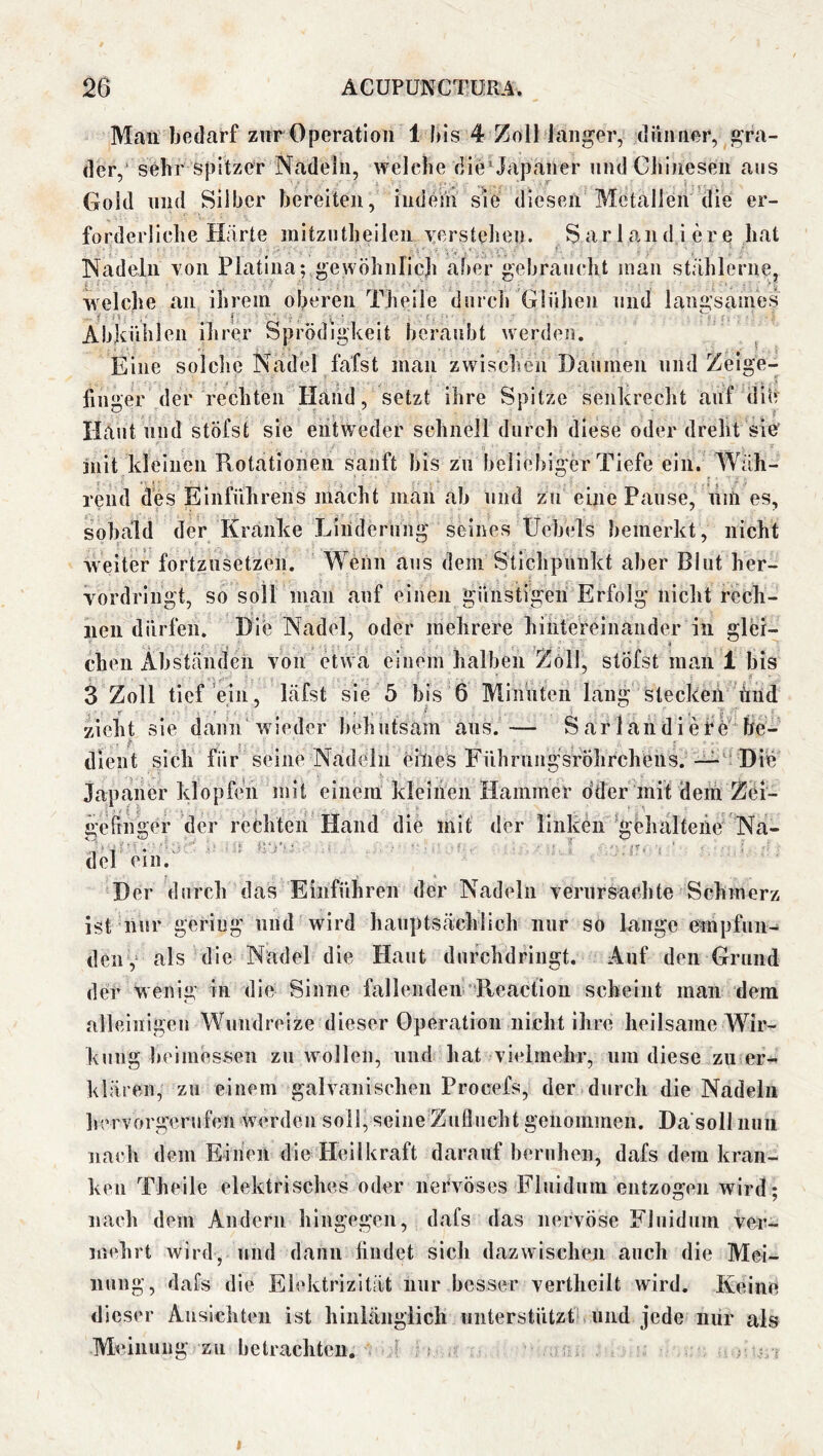 Mau bedarf zur Operation I bis 4 Zoll langer, dünner, gra- der, sehr spitzer Nadeln, welche die’ Japaner und Chinesen ans Gold lind Silber bereiten, iiideni sie diesen Metallen die er- forderliche Härte initzntheilen yerstehen. Sarlandi ere hat Nadeln yoii Platina; gewöhnlich aber gehrancht inan stählerne, welche an ihrem oberen Theile durch Glühen und langsames Abkühlen ihrer Sprödigkeit beraubt werden. ^ Eine solche Nadel fafst man zwischen Daumen und Zeige- ünger der rechten Hand, setzt ihre Spitze senkrecht auf dib Haut und stöfst sie entweder schnell durch diese oder dreht sie jnit kleinen Rotationen sanft bis zu beliebiger Tiefe ein. Wäh- rend des Einführens macht man ab und zu eine Pause, um es, sobald der Kranke Linderung seines Üebels bemerkt, nicht weiter fortznsetzen. Wenn ans dem Stichpunkt aber Blut her- vordringt, so soll man auf einen günstigen Erfolg nicht rech- nen dürfen. Die Nadel, oder mehrere hintereinander in glbr- chen Abständen von etwa einem halben Zoll, stÖfst man 1 bis 3 Zoll tief ein, läfst sie 5 bis 6 Miimtcn lang stecken lind zieht sie dann wieder behutsam ans.— Sarlandiefe'‘be- dlent sich für seine Nadeln ellies Führungsföhrcheus. —Die Japaner klopfeii mit einem kleinen Hammer oder mit 'dem Zöi- geirhger der rechten Hand die mit der linken ^öhalteiie Na- del ein. Der durch das Eiiiführen der Nadeln verursachte Schmerz ist nur gering und wird hauptsächlich nur so lange e^mpfun- deny als die Nadel die Haut dufchdringt. Auf den Grund der wenig in die Sinne fallenden-Reaction scheint man dem alleinigen Wundreize dieser Operation nicht ihre heilsame Wir- kung beimesseii zu wollen, und hat vielmehr, um diese zu er^ klären, zu einem galvanischen Procefs, der durch die Nadeln hervorgerufen werden soll, seine Zuflucht genommen. Da soll nun nach dem Einen die Heilkraft darauf beruhen, dafs dem kran- ken Theile elektrisches oder nervöses Fluidum entzogen wird; nach dem Andern hingegen, dafs das nervöse Fluidum ver- mehrt wird, und dann lindet sich dazwischen auch die Mei- nung, dafs die Elektrizität nur besser vertheilt wird. Keine dieser Ansichten ist hinlänglich unterstützt^ und jede nur als Meinung zu betrachten. ^ ^ I