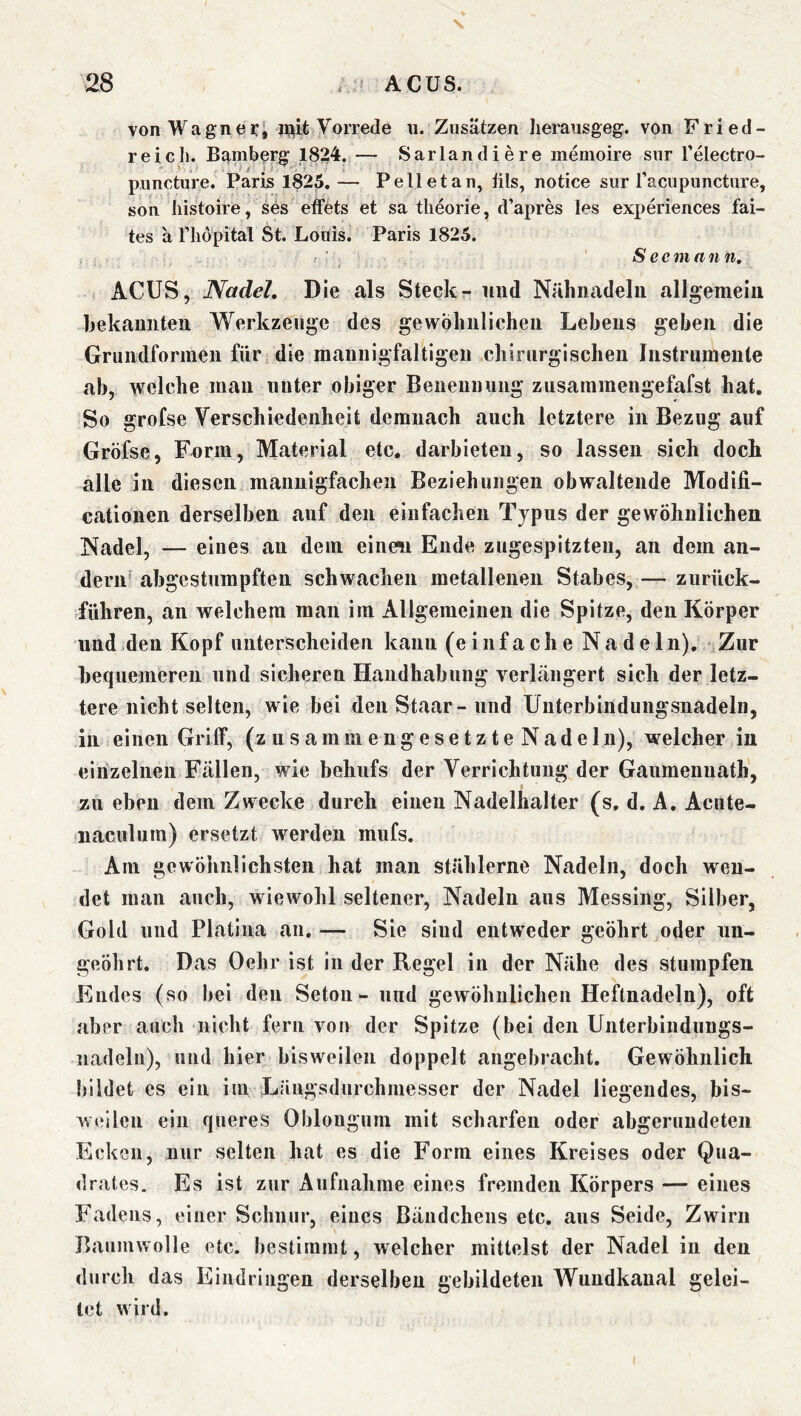 vonWagnßfi i^ife Vorrede \i. Zusätzen Iieraiisgeg. von Fried- r ei eil. Bamberg 1824. — Sarlandiere memoire snr l’electro- pimcture. Paris 1825, — Pelletan, üls, notice sur racupunetnre, son liistoire, ses effets et sa tlieorie, d’apres les exx)eriences fai- tes ä riiöpital St. Louis. Paris 1825. ’ ^ S ec man n. ACUS, Nadel, Die als Steckr und Nähnadeln allgemein hekannten Werkzeuge des gewöhnlichen Lehens geben die Grundforinen für; die mannigfaltigen chirurgischen Instrumente ab, welche man unter obiger Beneiiniing zusammengefafst hat. So grofse Verschiedenheit demnach auch letztere in Bezug auf Gröfse, Form, Material etc. darbieteu, so lassen sich dock alle in diesen mannigfachen Beziehungen obwaltende Modifi- cationen derselben auf den einfachen Typus der gewöhnlichen Nadel, — eines au dem einen Ende zugespitzteu, an dem an- dern^ abgestumpften schwachen metallenen Stabes, — zurück- führen, an welchem man im Allgemeinen die Spitze, den Körper und den Kopf unterscheiden kann (einfache Nadeln). Zur bequemeren und sicheren Handhabung verkängert sich der letz- tere nicht selten, wie bei denStaar-nnd Unterbindungsnadeln, in einen Griff, (zusammengesetzteNadeln), welcher in eirizelnen Fällen, wie behufs der Verrichtung der Gaumenuath, zu eben dem Zwecke durch einen Nadelhalter (s, d. A. Acute- naculum) ersetzt werden miifs. Am gewöhnlichsten hat man stählerne Nadeln, doch wen- det man auch, wiewohl seltener, Nadeln aus Messing, Silber, Gold und Platiiia an. — Sie sind entweder geöhrt oder nn- geöhrt. Das Oehr ist in der Regel in der Nähe des stumpfen Endes (so bei den Setoii*- und gewöhnlichen Heftnadeln), oft aber auch nicht fern von der Spitze (bei den Uiiterbinduugs- nadeln), und hier bisweilen doppelt angebracht. Gewöhnlich bildet es ein im Längsdurchmesser der Nadel liegendes, bis- weilen ein queres Obloiigum mit scharfen oder abgerundeten Ecken, nur selten hat es die Form eines Kreises oder Qua- drates. Es ist zur Aufnahme eines fremden Körpers — eines Fadens, einer Schnur, eines Bändchens etc. aus Seide, Zwirn Baumwolle etc. bestimmt, welcher mittelst der Nadel in den durch das Eindringen derselben gebildeten Wundkanal gelei- tet wird.