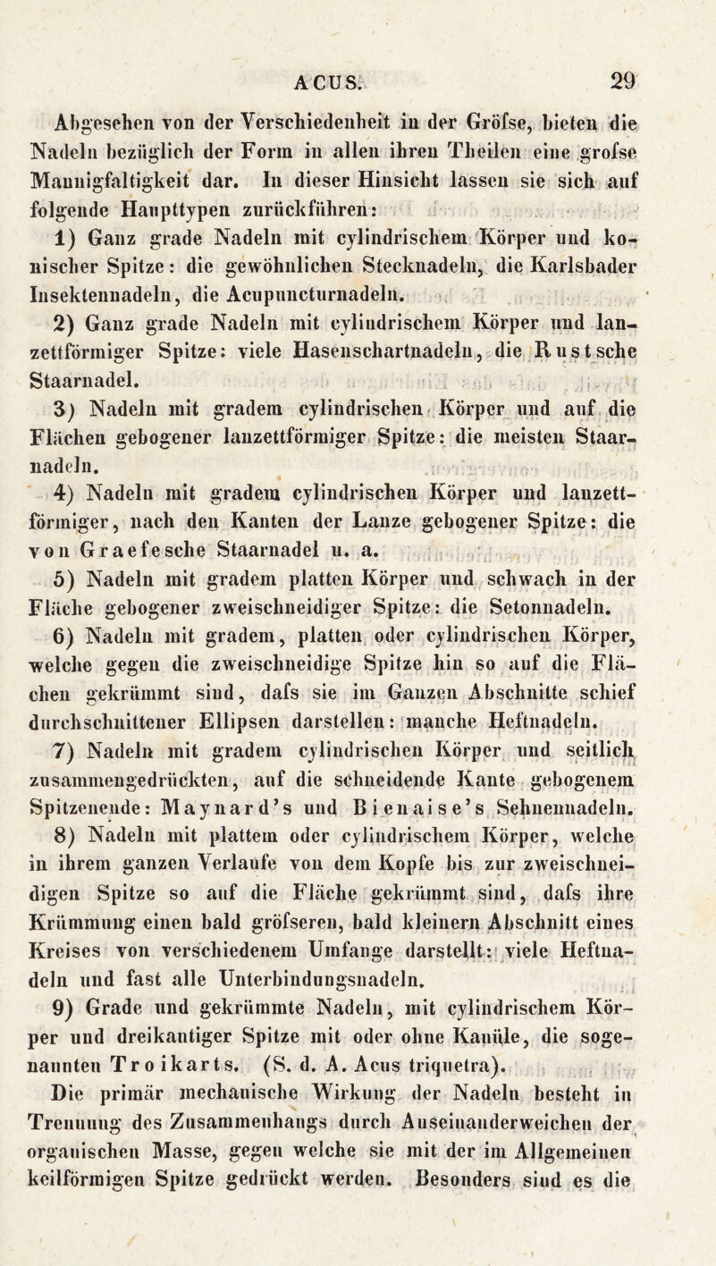 Abgesehen von der Verschiedenheit in der Gröfse, bieten die Nadeln bezüglich der Form in allen ihren Theilen eine grofse Mannigfaltigkeit dar. In dieser Hinsicht lassen sie sich auf folgende Hanpttypen zurück führen: 1) Ganz grade Nadeln mit cylindrischem Körper und ko- nischer Spitze: die gewöhnlichen Stecknadeln, die Karlsbader Insektenuadeln, die Aciipuncturnadeln. * 2) Ganz grade Nadeln mit cylindrischem Körper und lan- zettförmiger Spitze; viele Hasenschartnadelu, die R u s t sehe Staaruadel. , 3) Nadeln mit gradem cylindrischen Körper und auf die Flächen gebogener lanzettförmiger Spitze: die meisten Staar- iiadeln. 4) Nadeln mit gradem cylindrischen Körper und lanzett- förmiger, nach den Kanten der Lanze gebogener Spitze: die von Graefesche Staaruadel u. a. .. 5) Nadeln mit gradem platten Körper und schwach in der Fläche gebogener zweischneidiger Spitze: die Setonuadelu. 6) Nadeln mit gradem, platten, oder cylindrischen Körper, welche gegen die zweischneidige Spitze hin so auf die Flä- chen gekrümmt sind, dafs sie im Ganzen Abschnitte schief durchschnittener Ellipsen darstellen: manche Heftiiadelii. 7) Nadeln mit gradem cylindrischen Körper und seitlich zusammeugedrückten, auf die schneidende Kante gebogenem Spitzeiiende: Maynard’s und Bieuaise’s Sehueuiiadeln. 8) Nadeln mit plattem oder cylindrischem Körper, welche in ihrem ganzen Verlaufe von dem Kopfe bis zur zweischnei- digen Spitze so auf die Fläche gekrümmt sind, dafs ihre Krümmung einen bald gröfseren, bald kleinerji Abschnitt eines Kreises von verschiedenem Umfange darstellt :' viele Heftua- deln und fast alle Unterbindungsiiadeln. 9) Grade und gekrümmte Nadeln, mit cylindrischem Kör- per und dreikantiger Spitze mit oder ohne Kanüle, die soge- nannten Troikarts. (S. d. A. Acus triquetra). Die primär mechanische Wirkung der Nadeln besteht in Treuuuug des Zusammenhangs durch Auseinander weichen der organischen Masse, gegen welche sie mit der im Allgemeinen keilförmigen Spitze gedrückt werden. Besonders sind es die