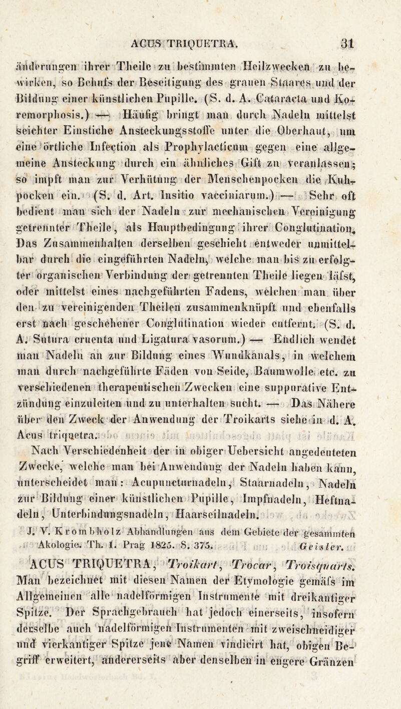 änilerniigeii ihrer Theile zu b e s tim in teil Heil zweek eil zu be« wirken, so Beiuüs der Beseitigung^’ des grauen Stnares und der Bildung einer künstlichen Pupille, (S. d. A. Cataräcta und Kp* remorphosis.) —■ Häufig bringt man durcli jSadeln mittelst seichter Einstiche AnsteckuugsstolFe unter die Oberhaut, um eine Örtliche Infection als PropliYlacticnin gegen eine aUge- meine Ansteckung durcli ein ähnliches Gift zn teranlasseu; so impft man zur Verhütung der Menschenpocken die/Kuhr pocken ein. (S. d. Art. Insitio vacciuiarum.) — Sehr oft bedient man sich der Nadeln zur mechanischen Vereinigung getrennter Theile, als Hauptbedingung. ihrer Gonglutination, Das Zusammenhalten derseiben geschieht entweder unmittel- bar durch die eingeführteu Nadeln, welche man bis zu erfolg- ter organischen Verbindung der? getrennten Theile liegen läfst, oder mittelst eines nach geführten Fadens, welchen man über den zu vereinigenden Theilen zusammenkuüpft und ebenfalls erst nach geschehener Conglutlnation wieder entfernt. (S. d, A. Sutura cruenta und Ligatura Yasorum.) — Endlich wendet man Nadeln äh zur Bildung eines Wuudkanals, in welchem man durch nachgeführte Fäden Yon Seide, Baumwolle, etc. zu verschiedenen therapeutischen Zwecken eine suppurative Ent- zündung einzuleiten und zu unterhalten sucht. — Das Nähere über den Zweck' der Anwendung der Troikarts sieherin ^d. A. Acus triquetra.; r i. ‘ . Nach Verschiedenheit der in obiger Uebersicht angedeuteteii Zwecke, welche man bei Anwendung der Nadeln haben kaiiii, unterscheidet man: AcupuncturnadelnStaarnadelii, Nadeln zur Bildung einer künstlichen Pupille, Impfnadeln, Heftiia- dein, ünterbiiidungsiiadelii, Haarseilnadeln. ■ J. V. Krombholz Abhandliing'en ans dem Gebiete der gesaiiimteh Akologie. Th. 1. Prag 1825. S. 375. Geisler, ACUS TRIQUETRA, Troilarl, T, ’oear y Troisfp/äHs, Man bezeichnet mit diesen Namen der EtYmologie gemäfs im Allgemeinen alle'iiadelförmigen Instrumente mit dreikantiger Spitze. Der Sprachgebrauch hat jedoch einerseits, insofern derselbe auch nadelförmigeh Instrumenten mit zweischneidi»*er und vierkantiger Spitze jene Namen vindicirt hat, obigen Be- griff erweitert, andererseits aber denselben in engere Gränzen