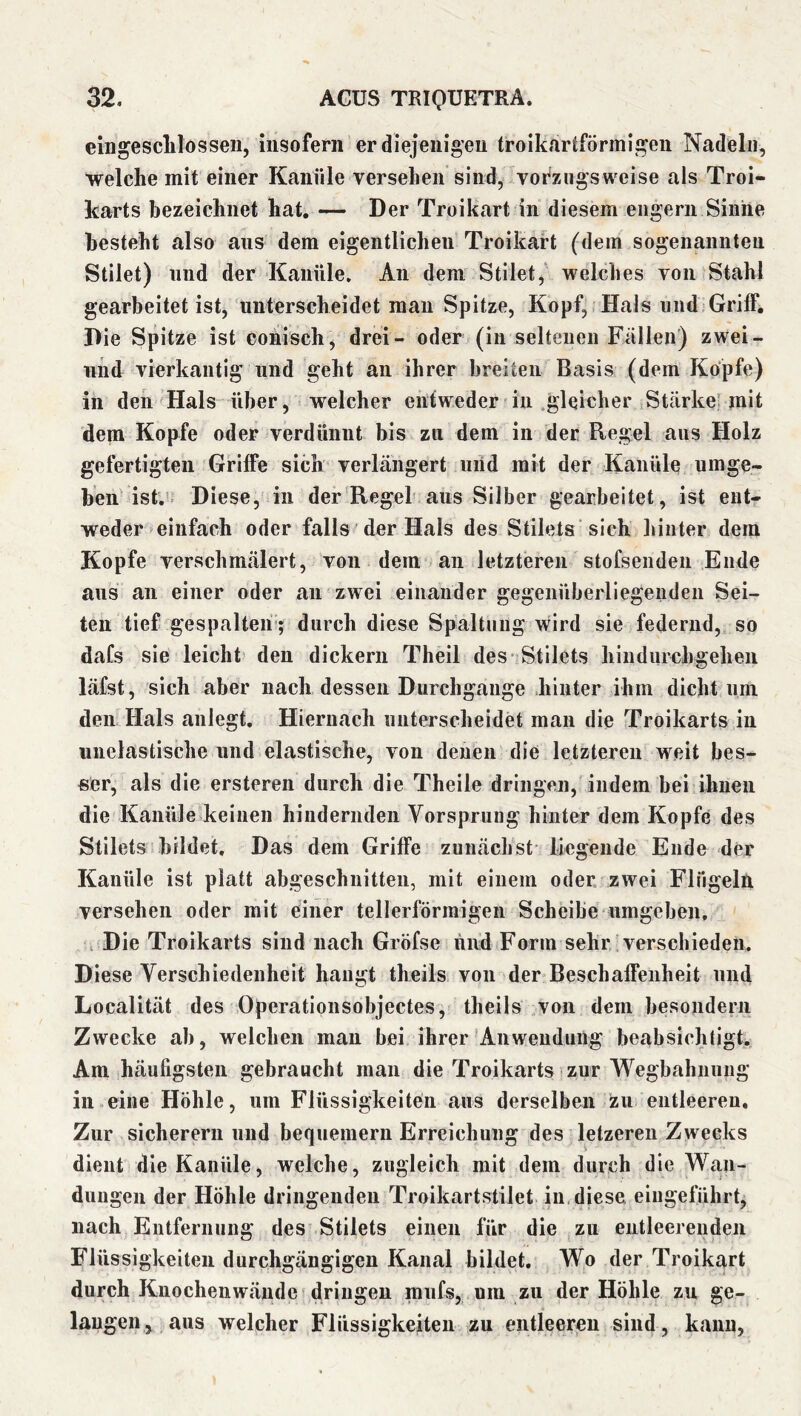 eingesclilosseii, iiisoferii er diejeiiigeu troik.lrtförmii^eii Nadeln, welche mit einer Kanüle versehen sind, vorzugsweise als Troi- Icarts bezeichnet hat. — Der Troikart in diesem engem Sinne besteht also aus dem eigentlichen Troikart (dem sogenannten Stilet) und der Kanüle, An dem Stilet, welches von Stahl gearbeitet ist, unterscheidet mau Spitze, Kopf, Hals und Griff, Die Spitze ist conisch^ drei- oder (in seltenen Fallen) zwei- nhd vierkantig und geht an ihrer breiten Basis (dem Kopfe) in den Hals über, welcher entweder in .gleicher Stärke’ mit dem Kopfe oder verdünnt bis zu dem in der Regel aus Holz gefertigten Griffe sich verlängert uiid mit der Kanüle umge- hen ist.* Diese, in der Regel aus Silber gearbeitet, ist ent- weder einfach oder falls der Hals des Stilets sich liinter dem Kopfe verschmälert, von dem an letzteren stofsendeii Ende aus au einer oder an zwei einander gegenüberliegenden Sei- ten tief gespalten; durch diese Spaltniig wird sie federnd, so daCs sie leicht den dickem Theil des* Stilets hiudurchgeheii läfst, sich aber nach dessen Durchgänge hinter ihm dicht um den Hals anlegt. Hiernach unterscheidet man die Troikarts in unelastische und elastische, von denen die letzteren weit bes- ser, als die ersteren durch die Theile dringen, indem bei ihnen die Kanüle keinen hindernden Vorsprung hinter dem Kopfe des Stilets bildet. Das dem Griffe zunächst liegende Ende der Kanüle ist platt abgeschnitten, mit einem oder zwei Flügeln versehen oder mit einer tellerförmigen Scheibe umgeben. , Die Troikarts sind nach Gröfse iind Form sehr verschieden. Diese Verschiedenheit hangt theils von der Beschaffenheit und Localität des Operationsobjectes, theils von dem besoiidern Zwecke ab, welchen man bei ihrer Anwendung beabsichtigt. Am häufigsten gebraucht man die Troikarts zur Wegbahnung in eine Höhle, um Flüssigkeiten aus derselben zu entleeren. Zur sicherem und bequemem Erreichung des letzeren Zwecks dient die Kanüle, welche, zugleich mit dem durch die Wan- dungen der Höhle dringenden Troikartstilet in. diese eiiigelührt, nach Entfernung des Stilets einen für die zu entleerenden Flüssigkeiten durchgängigen Kanal bildet. Wo der Troikart durch Knochenwände dringen raufs, um zu der Höhle zu ge- langen, aus welcher Flüssigkeiten zu entleeren sind, kann.