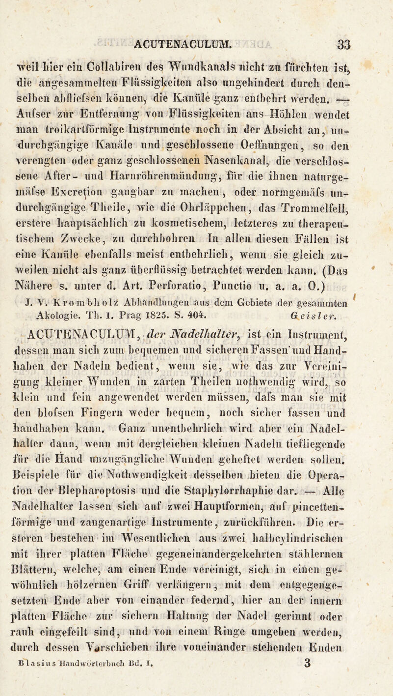 weil hier ein Collabiren des Wimdkanals nicht zu fürchten ist, die ang'esammelten Flüssigkeiten also ungehindert durch den- selben ablliefseii köuuen, die Kanüle ganz entbehrt werden. — Aiifser zur Entferniing von Flüssigkeiten aus Hohlen wendet man troikartförmige Instrumente noch in der Absicht an, nii- durchg'iingige Kanäle und geschlossene Oeffiiungen, so den verengten oder ganz geschlosseneh Nasenkanal, die verschlos- sene After- und Harnröhrenniündimg, für die ihnen naturge- mäfse Exeretion gangbar zu machen, oder normgemäfs un- durchgängige Theile, wie die Ohrläppchen, das Trommelfell, erstere hauptsächlich zu kosmetischem, letzteres zu therapeu- tischem Zwecke, zu durchbohren ln allen diesen Fällen ist eine Kanüle ebenfalls meist entbehrlich, wenn sie gleich zu- weilen nicht als ganz überflüssig betrachtet werden kann. (Das Nähere s. unter d. Art. Perforatio, Punctio u. a. a. 0.) J. V. Krombliolz Abhandliiiig-en ans dem Gebiete der gesammten Akologie. Tli. 1. Prag 1825. S. 404. Geisler. ACUTENACULUM, ist ein Iiistruinent, dessen man sich zum bequemen und sicheren Fassen und Hand- haben der Nadeln bedient, wenn sie, wie das zur Yereini- guiig kleiner Wunden in zarten Theileu uothwendig wird, so klein und fein augewendet werden müssen, dafs mau sie mit den blofsen Fingern weder bequem, noch sicher fassen und handhaben kann. Ganz nneiitbehrlich wird aber ein Nadel- halter dann, wenn mit dergleichen kleinen Nadeln tiefliegende für die Hand unzugängliche Wunden geheftet werden sollen. Beispiele für die Nothwendigkeit desselben bieten die Opera- tion der Blepharoptosis und die Staphjlorrhaphie dar. — Alle Nadelhalter lassen sich auf zwei Hauptformen, auf xiincetten- förmige und zangenartige Instrumente, zurückführen. Die er- steren bestehen im Wesentlichen aus zwei haibcjlindrischen mit ihrer platten Fläche gegeneinandergekehrten stählernen Blättern, welche, am einen Ende vereinigt, sich in einen ge- wöhnlich hölzernen Griff verläugern, mit dem entgegenge- setzten Ende aber von einander federnd, hier an der innerii platten Fläche zur sichern Haltung der Nadel gerinnt oder rauh eingefeilt sind, und von einem Ringe umgeben werden, durch dessen Ydrschieben ihre voneinander stehenden Enden 3 nlasius Ilaiidvvürlerbuch Bd. T,