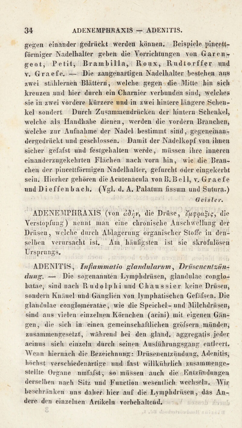 gegen einander gedrückt werden können. Beispiele piiicett- förniiger Nadelhalter geben die Vorrichtungen von Garen - ' geot, Petit, Br am bi Ha, Roux, Riidtorffer und V, Graefe, — tDie zaugenartigen Nadelhalter bestehen aus zwei stählernen Blättern, welche gegen die Mitte hin sich kreuzen und hier durch ein Charnier verbunden sind, welches sie in zwei vordere kürzere und in zwei hintere längere Schen- kel sondert. Durch Zusaminendrücken der Irintern Schenkel, welche als Handhabe dienen, werden die vordem Branchen, welche zur Aufnahme der Nadel bestimmt sind ,> gegeneinan- dergedriiekt und geschlossen. Damit der Nadelkopf von ihnen sicher gefafst und festgehalten w^erde, müssen ilire inneren eiuaiiderzugekehiten Flächen nach vorn hin, wie die Bran- chen der pincetlförmlgen Nadelhalter, gefurcht oder eingekerbt sein. Hierher gehören dieAcuteiiaciila vonB.Bell, v. Graefe und D ieffe 11 b ach. (Vgl. d. A. Palatum fissum und Sutura.) Geisler. ADENEMPHRAXIS (von adirjv^ die Drüse, die Verstopfung) nennt man eine chronische Anschwellung der Drüsen, welche durch Ablagerung organischer Stolrc in den- selben verursacht ist., ' Am häuügsten ist sie skrofulösen Ursprungs. ADENITIS, Tnftaiiimatio glandularum^ Driise^ienlZün- dung, — Die sogenannten Lvmphdrüsen, glandulae conglo- batae, sind nach B. u d o 1 p hi und Chau s si er keine Drüsen, sondern Knäuel und Ganglien von lymphatischen Gefäfsen. Die glandulae conglonieratae, wie die Speichel-und Alilchdrüsen^j sind aus vielen einzelnen Körnchen (acini) mit eigenen Gän- gen, die sich in einen gemeinschaftlichen gröfsern münden, zusammengesetzt, während hei den gland. aggregatis jeder acinus sich einzeln durch seinen Ausführungsgang entleert. Wenn hiernach die Bezeichnung: Drüsenentzündung, Adenitis, höchst verschiedenartige und fast willkührlich zusammenge- stellte Organe umfafst, so müssen auch die Entzündungen derselben nach Sitz und Function wesentlich wechseln. Wir beschränken uns daher hier auf die Lymphdrüsen, das An- dere den einzelnen Artikeln vorbehaltend.