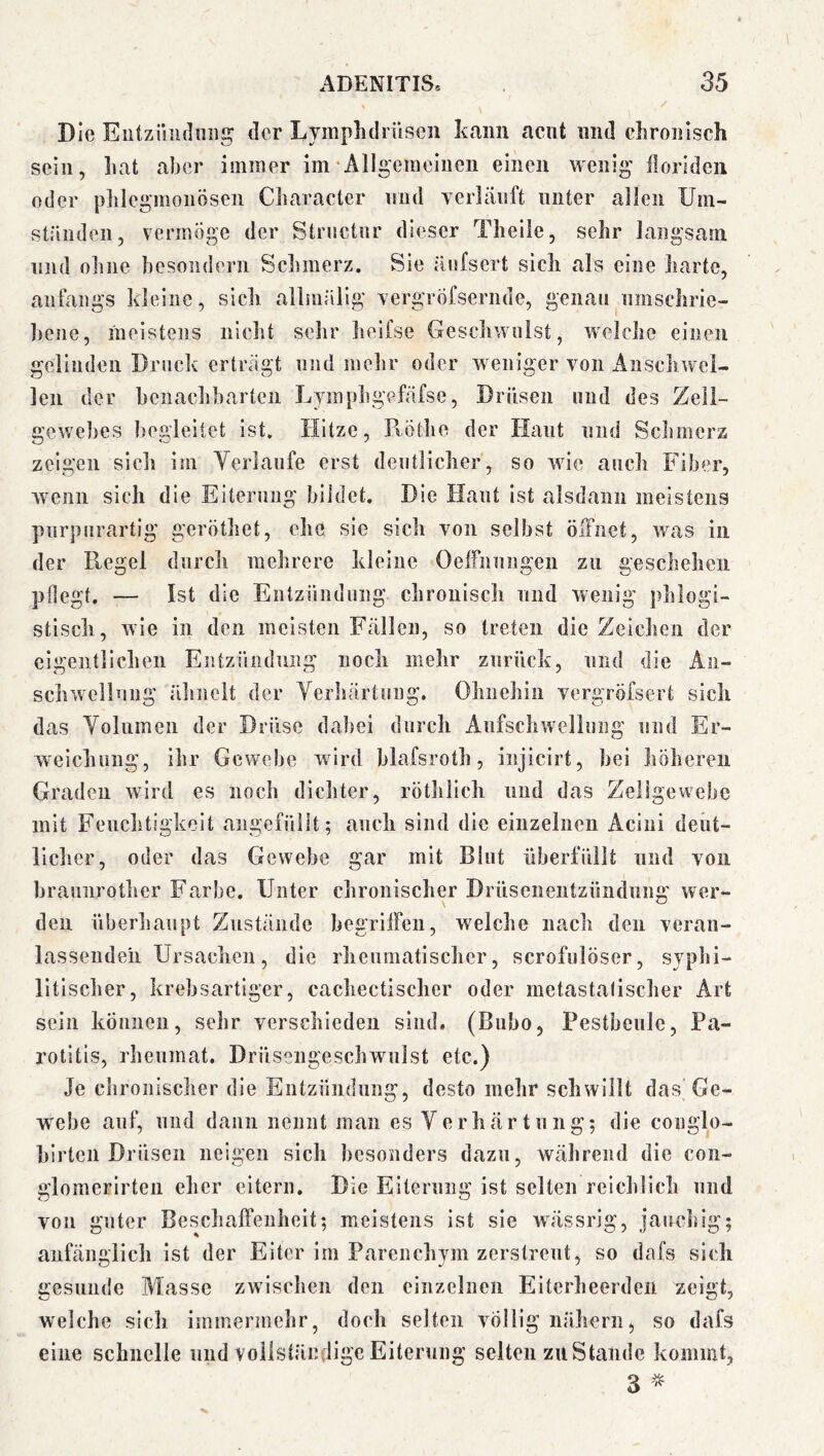 Die Elitziliulniig tler Lymplulriiscn kann acut iiiii! ckroiilsch sein, liat aber immer im‘Allgemeinen einen wenig ilorldeii oder pliiegmonösen Cliaracter und yerlänft unter allen Um- ständen, vermöge der Strnctnr dieser Tlieile, sehr langsam lind obiie besoiidern Sclimerz. Sie änfsert sicli als eine liarte, anfangs kleine, sicli allmällg vergröfsernde, genau nmsclirie- bene, meistens niclit sehr lieifse Geschwulst, welche einen gelinden Druck erträgt und melir oder weniger von iinscliwel- len der benachbarten Lyinphgefäfse, Drüsen und des Zell- gewebes liegleitet ist. Hitze, PvÖthe der Haut und Sclunerz zeigen sich im Yerlanfe erst deutlicher, so wäe auch Fiber, wenn sich die Eiterung bildet. Die Haut ist alsdann meistens pnrpnrartig geröthet, ehe sie sich von selbst öffnet, was in der Kegel durch mehrere kleine Oelfiinngen zu geschehen pflegt. — Ist die Eiitziindung chronisch und wenig phlogi- stisch, wie in den meisten Fällen, so treten die Zeichen der eigentlichen Entziindmig noch mehr zurück, und die An- schwellnng älinelt der Verliärtiing. Ohnehin vergröfsert sich das Volumen der Drüse dabei durch Anfschwellung und Er- weichung, ihr Gewebe wird blafsroth, injicirt, bei höheren Graden wird es noch dichter, rötlilich und das Zellgewebe mit Feuchtigkeit angefüllt; auch sind die einzelnen Acini deiit- licher, oder das Gewebe gar mit Blut überfüllt und von braunrother Farbe. Unter chronischer Drüsenentzündiina' wer- den überhaupt Zustände begrilFen, welche nach den veran- lassenden Ursachen, die rheumatischer, scrofulöser, syphi- litischer, krebsartiger, cachectischer oder metastalischer Art sein können, sehr verschieden sind« (Bubo, Pestbeule, Pa- rotitis, rheumat. Drüsengeschwulst etc.) Je chronischer die Entzündung, desto mehr schwillt das Ge- webe auf, und dann nennt man es Verhärtung; die conglo- hirteii Drüsen neigen sich besonders dazu, während die con- glomerlrten eher eitern. Die Eiterung ist selten reichlich und von guter Beschaffenheit; meistens ist sie wässrig, jauchig; anfänglich ist der Eiter im Parenchym zerstreut, so dafs sich gesunde Masse zwischen den einzelnen Eiterheerden zeigt, welche sich immermehr, doch selten völlig nähern, so dafs eine schnelle und voliständigc Eiterung selten zu Stande kommt, 3 ^