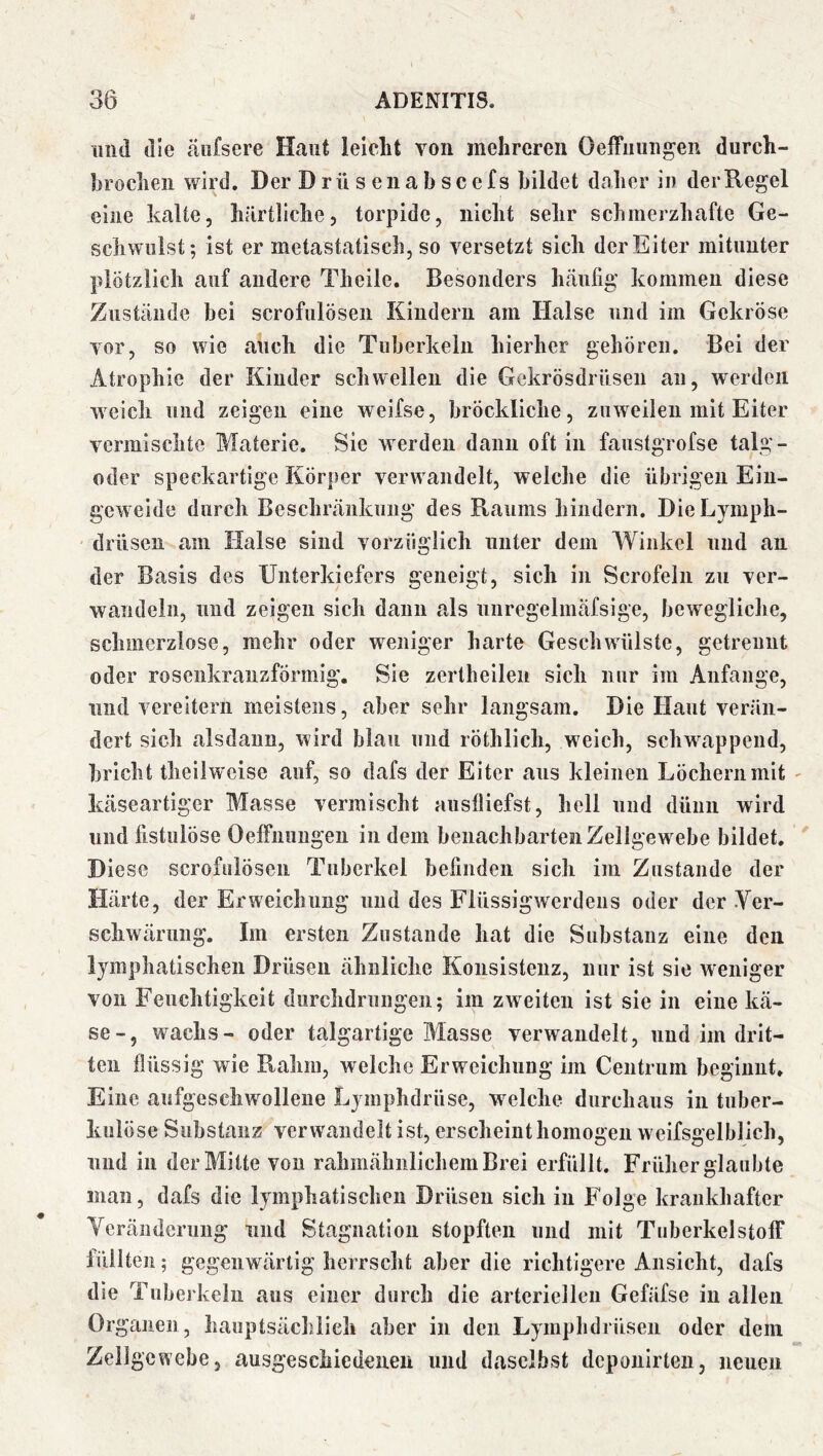 lind die äiifsere Haut leicht von mehreren Oeffuungen durch- brochen wird. Der D rü s ena b sc efs bildet daher in der Regel eine kalte, härtliche, torpide, nicht sehr schmerzhafte Ge- schwulst; ist er metastatisch, so versetzt sich der Eiter mitunter plötzlich auf andere Theile. Besonders häufig kommen diese Zustände bei scrofulösen Kindern am Halse und im Gekröse vor, so wie auch die Tuberkeln hierher gehören. Bei der Atrophie der Kinder schwellen die Gekrösdrüseii au, werden weich und zeigen eine weifse, brÖckliche, zuweilen mit Eiter vermischte Materie. Sie werden dann oft in faustgrofse talg- oder speckartige Körper verwandelt, welche die übrigen Ein- geweide durch Beschränkung des Raums hindern. DieLymph- drüsen am Halse sind vorzüglich unter dem AVinkel und an der Basis des Unterkiefers geneigt, sich in Scrofeln zu ver- wandeln, und zeigen sich daun als nnregelmäfsige, bewegliche, schmerzlose, mehr oder weniger harte Geschwülste, getrennt oder rosenkranzförmig. Sie zertheileii sich nur im Anfänge, und vereitern meistens, aber sehr langsam. Die Haut verän- dert sich alsdann, wird blau und röthlich, weich, schwappend, bricht theilweise auf, so dafs der Eiter aus kleinen Löchern mit käseartiger Masse vermischt auslliefst, hell und düiiii wird und fistulöse OelFnuugeu in dem benachbarten Zellgewebe bildet. Diese scrofulösen Tuberkel befinden sich im Zustande der Härte, der Erweichung und des Flüssigwerdeus oder der .Ver- schwärung. Im ersten Zustande hat die Substanz eine den lymphatischen Drüsen ähnliche Konsistenz, nur ist sie weniger von Feuchtigkeit durchdrungen; im zweiten ist sie in eine kä- se-, wachs- oder talgartige Masse verwandelt, und im drit- ten flüssig wie Rahm, welche Erweichung im Ceiitrum beginnt. Eine aufgeschwollene Lymphdrüse, w^elche durchaus in tuber- kulöse Substanz verwandelt ist, erscheint homogen weifsgelblich, lind in der Mitte von rahmähnlichem Brei erfüllt. Früher glaubte man, dafs die lymphatischen Drüsen sich in Folge krankhafter Veränderung und Stagnation stopften und mit Tuberkelstoff lüilten; gegenwärtig herrscht aber die richtigere Ansicht, dafs die Tuberkeln aus einer durch die arteriellen Gefäfse in allen Organen, hauptsächlich aber in den Lymphdrüsen oder dem Zellgewebe, ausgeschiedeueii und daselbst dcpouirlen, neuen