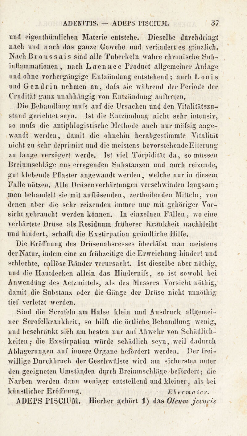 und eigeiUliümliclioii Materie entstehe. Dieselbe diirchdringt nach und nach das ganze Gewebe und vercändert cs gänzlich, Nacli Bronssais sind alle Tuberkeln wahre chronische Siib- inflammationen, nach Laennec Product allgemeiner Anlage und ohne vorhergängige Entzündung entstehend ; auch Louis und Gen drin nehmen an, dafs sie während der Periode der CiMidität ganz unabhängig von Eiitzünduiig auftreten. Die Behandlung miifs auf die Ursachen und den Vitalitätszii- stand gerichtet seyn. Ist die Eiitzündimg nicht sehr intensiv, go mnfs die antiphlogistische Methode auch nur mäfsig ange- wandt werden, damit die ohnehin herabgestimmte Vitalität nicht zu sehr deprimirt und die meistens bevorsteheiideEiterung zu lange verzögert werde. Ist viel Torpidität da, so müssen Breiumschläge aus erregenden Substanzen und auch reizende, gut klebende Pflaster angewandt werden, welche nur in diesem Falle nützen. Alle Drüsenverhärtungen verschwinden langsam; man behandelt sie mit anflösendeu, zertheiienden Mitteln, von denen aber die sehr reizenden immer nur mit gehöriger Vor- sicht gebraucht werden können. In einzelnen Fällen, wo eine verhärtete Drüse als Residuum früherer Krankheit nachbleibt und hindert, schafft die Exstirpation gründliche Hilfe, Die Eröffnung des Drüsenabscesses überläfst man meistens der Natur, indem eine zu frühzeitige die Erweichung hindert und schlechte, cailÖse Ränder verursacht. Ist dieselbe aber nötliig, und die Hautdecken allein das Hiiidernifs, so ist sowohl bei Anw'endung des Aetzmittels, als des Messers Vorsicht nöthig, damit die Substanz oder die Gänge der Drüse nicht unnöthig tief verletzt werden. Sind die Scrofeln am Halse klein und Ausdruck allgemei- ner Scrofelkrankheit, so hilft die örtliche Behandlung wenig, und beschränkt sich am besten nur auf Abwehr von Schädlich- keiten; die Exstirpation würde schädlich seyn, weil dadurch Ablagerungen auf Innere Organe befördert werden. Der frei- wällige Durchbruch der Geschwülste wird am sichersten unter den geeigneten Umständen durch Breiumschläge befördert; die Narben werden dann weniger entstellend und kleiner, als bei künstlicher ErÖffintiig. Ehermaicr. ADEPvS PISCIUM, Hierher gehört 1) das Oleum jccoris