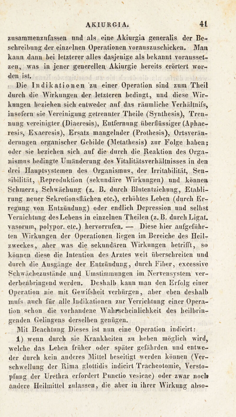 ziisaramenziifasseii und als eine Akiurgla generalis der Be- schreibung der einzelnen Operationen voransznschickcn. Man kann dann bei letzterer alles dasjenige als bekannt voraiisset- zen, was in jener generellen Akiurgie bereits erörtert wor- den ist. Die Indikationen zu einer Operation sind zum Theil durch die Wirkungen der letzteren bedingt, und diese Wir- kungen beziehen sich entweder auf das räumliche Verhältnifs, insofern sie Vereinigung getrennter Theile (Synthesis), Tren- nung vereinigter (Diaercsis), Entfernung überflüssiger (x^phae- resis, Exaeresis), Ersatz mangelnder (Prothesis), Ortsverän- derungen organischer Gebilde (Metathesis) zur Folge haben; oder sie beziehen sich auf die durch die Reaktion des Orga- nismiis bedingte Umänderung des Vitalitätsverhältuisses in den drei Hauptsystemen des Organismus, der Irritabilität, Sen- sibilität, Reproduktion (sekundäre Wirkungen) und können Schmerz, Schwächung (z. B. durch Blntentziehung, Etabli- rung neuer Sekretionsflächen etc.), erhöhtes Leben (durch Er- regung von Entzündung) oder endlich Depression und selbst Vernichtung des Lebens in einzelnen Theilen (z. B. durch Ligat. vasorum, polypor. etc.) hervorrufen. — Diese hier aufgeführ- ten Wirkungen der Operationen liegen im Bereiche des Heil- zweckes, aber was die sekundären Wirkungen betrifft, so können diese die Intention des Arztes weit überschreiten und durch die Ausgänge der Entzündung, durch Fiber, excessive Schwächezustände und Umstimmungen im Nervensystem ver- derbenbringend werden. Deshalb kann man den Erfolg einer Operation nie mit Gewifsheit verbürgen, aber eben deshalb inufs auch für alle Indikationen zur Verrichtung einer Opera- tion schon die vorhandene Wahrscheinlichkeit des heilbrin- genden Gelingens derselben genügen. Mit Beachtung Dieses ist nun eine Operation indicirt: 1) wenn durch sie Krankheiten zu heben möglich wird, welche das Leben früher oder später gefährden und entwe- der durch kein anderes Mittel beseitigt werden können (Ver- schwelluns: der Rima alottidis indicirt Tracheotomie, Versto- pfung der Urethra erfordert Punctio vesicae) oder zwar noch andere Heilmittel zulasseu, die aber in ihrer Wirkung abso-