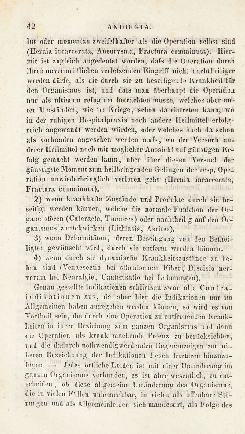 lut oder momentan zweiTelliafter' als die Operation selbst sind (Heriiia iiicareerata, Aneurysma, Fractura comininiita). Hier- mit ist zugleich ang'edeutet worden, dafs die Operation durch ihren imYermeidlicheii verletzenden EiiigrilF nicht nachtheiliger werden dürfe, als die durch sie zu heseitigeiide Krankheit für den Organismus ist, und dafs man überliaupt die Operation nur als ultimum refugium betrachten müsse, welches aber un- ter Umständen, wie im Kriege, schon da eintreteii kann, wo in der ruhigen Hospitalpraxis noch andere Heilmittel erfolg- reich angewandt w’erdeii würden, oder welches auch da schou als vorhanden angesehen werden mufs, wo der Versuch an- derer Heilmittel noch mit möglicher Aussicht auf günstigen Er- folg gemacht werden kann, aber über diesen Versuch der günstigste Moment zum heilbringenden Gelingen der resp. Ope- ration unwiederbringlich verloren geht (Hernia iiicarcerata, Fractura comminuta), 2) wenn krankhafte Zustände und Produkte durch sie be- seitigt wx'rden können, welche die normale Funktion der Or- gane stören (Cataracta, Tumores) oder nachtheilig auf den Or- ganismus zuriickwirkeii (Lithiasis, Ascites), 3) wenn Deformitäten, deren Beseitigung von den Bethei- ligten gewn'inscht wird, durch sie entfernt w^crden können. 4) w^cnn durch sie dynamische Krankheitszustände zu he- ben sind (Venaesectio bei stiienischem Fiber, Discisio ner- vormn bei Neuralgie, Cauterisatio bei Lähmungen). Genau gestellte Indikationen schliefsen zwar alle Contra- indikationen aus, da aber hier die Indikationen nur im Allgemeinen haben angegeben werden können, so wird es von Vortheil sein, die durcli eine Operation zu entfernenden Krank- heiten in ihrer Beziehung znm ganzen Organismus und dann die Operation als krank machende Potenz zu berücksichten, und die dadurch notlnvendigwerdeiidcn Gegenanzcigen zur nä- heren Bezeichnung der Indikationen diesen letzteren hiiizuzu- lögcn. — Jedes örlliclic Leiden ist mit einer ITmäudcruiig im ganzen Organismus verbunden, es ist aber wesentlich, zu ent- scheiden , ol) diese allgemeine Umäiidernng des Organismus, die in vielen Fällen unbemerkbar, in vielen als offcMibare Stö- rungen und als Allgemcinleiden sich manifestirt, als Folge des