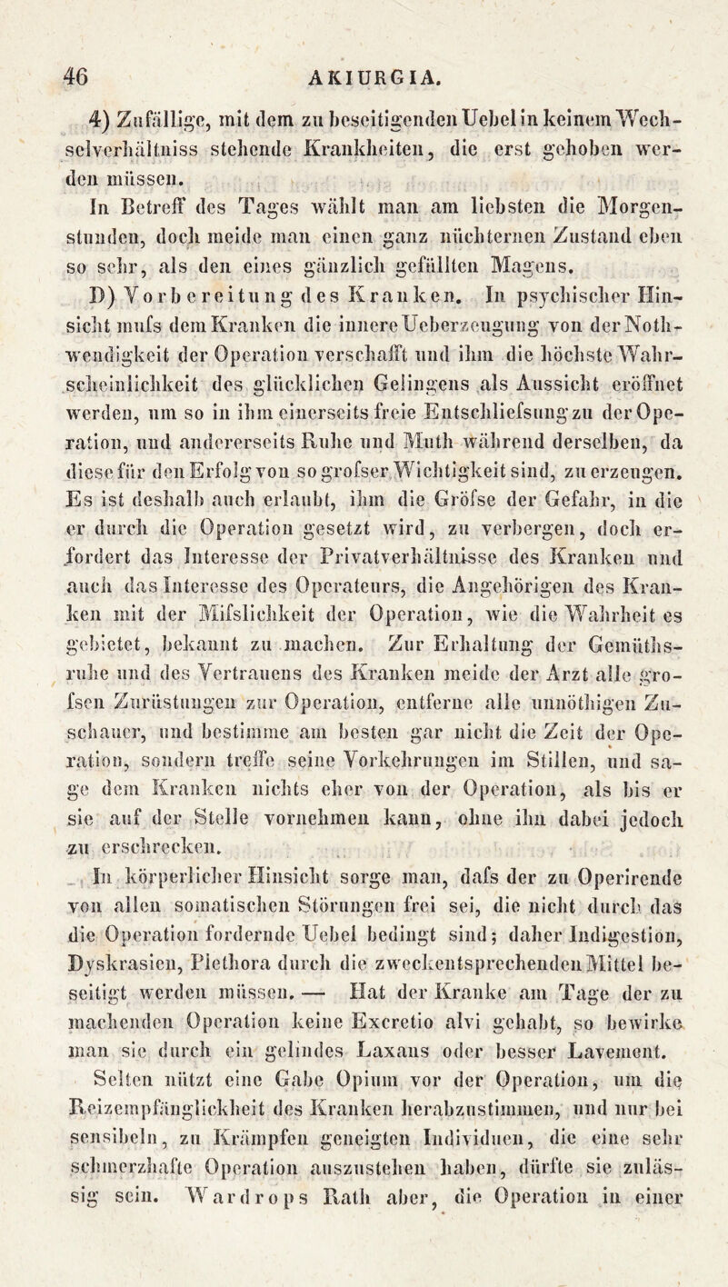 4) Zufällige, mit dem zu beseitigenden Uebel in keinem Wecli- selverbäitniss stehende Krankheiten, die erst gehoben wer- den müssen. In BetrelT des Tages wählt man am liebsten die Morgen- stunden, doch meide man einen ganz nüchternen Zustand eben so sehr, als den eines gänzlich gefüllten Magens. D) V 0 r b e r e i 111 n g des Kranken. In psychischer Hin- sicht mufs dem Kranken die innereUeberzeugiing von derNoth- Wendigkeit der Operation verschalFt und ihm die höchste Wahr- sclieinilchkeit des glücklichen Gelingens als Aussicht eröffnet werden, um so in ihm einerseits freie Entschliefsungzii der Ope- ration, lind andererseits Ruhe und Muth während derselben, da diesefür deiiErfolg von so grofser Wichtigkeit sind, zu erzeugen. Es ist deshalb auch erlaubt, ihm die Gröfse der Gefahr, in die er durch die Operation gesetzt wird, zu verbergen, doch er- fordert das Interesse der Privatverhältnisse des Kranken und auch das Interesse des Operateurs, die Angehörigen des Kran- ken mit der Mifsliclikeit der Operation, wie die Wahrheit es gebietet, bekannt zu machen. Zur Erhaltung der Gemüths- rulie und des Vertrauens des Kranken meide der Arzt alle gro- fsen Ziirüstungen zur Operation, entferne alle unnöthigen Zu- schauer, und bestimme am besten gar nicht die Zeit der Ope- ration, sondern treffe seine Yorkehriiiigeii im Stillen, und sa- ge dem Kranken nichts eher von der Operation, als bis er sic auf der Stelle vornehmen kann, ohne ihn dabei jedoch zu erschrecken. „ In körperlicher Hinsicht sorge man, dafs der zu Operirende von allen somatischen Störungen frei sei, die nicht durch das die Operation fordernde Uebei bedingt sind; daher Indigestion, Dyskrasicii, Plethora durch die zweckentsprechenden Mittel be- seitigt werden müssen. — Hat der Kranke am Tage der zu machenden Operation keine Exeretio alvi gehabt, so bewirke man sie durch ein gelindes Laxans oder besser Lavement. Selten nützt eine Gabe Opium vor der Operation, um die Reizempfäiiglickheit des Kranken herabzustimmen, und nur bei sensibeln, zu Krämpfen geneigten Individuen, die eine sehr schmerzhafte Operation auszustehen haben, dürfte sie zuläs- sig sein. Wardrops Rath aber, die Operation in einer