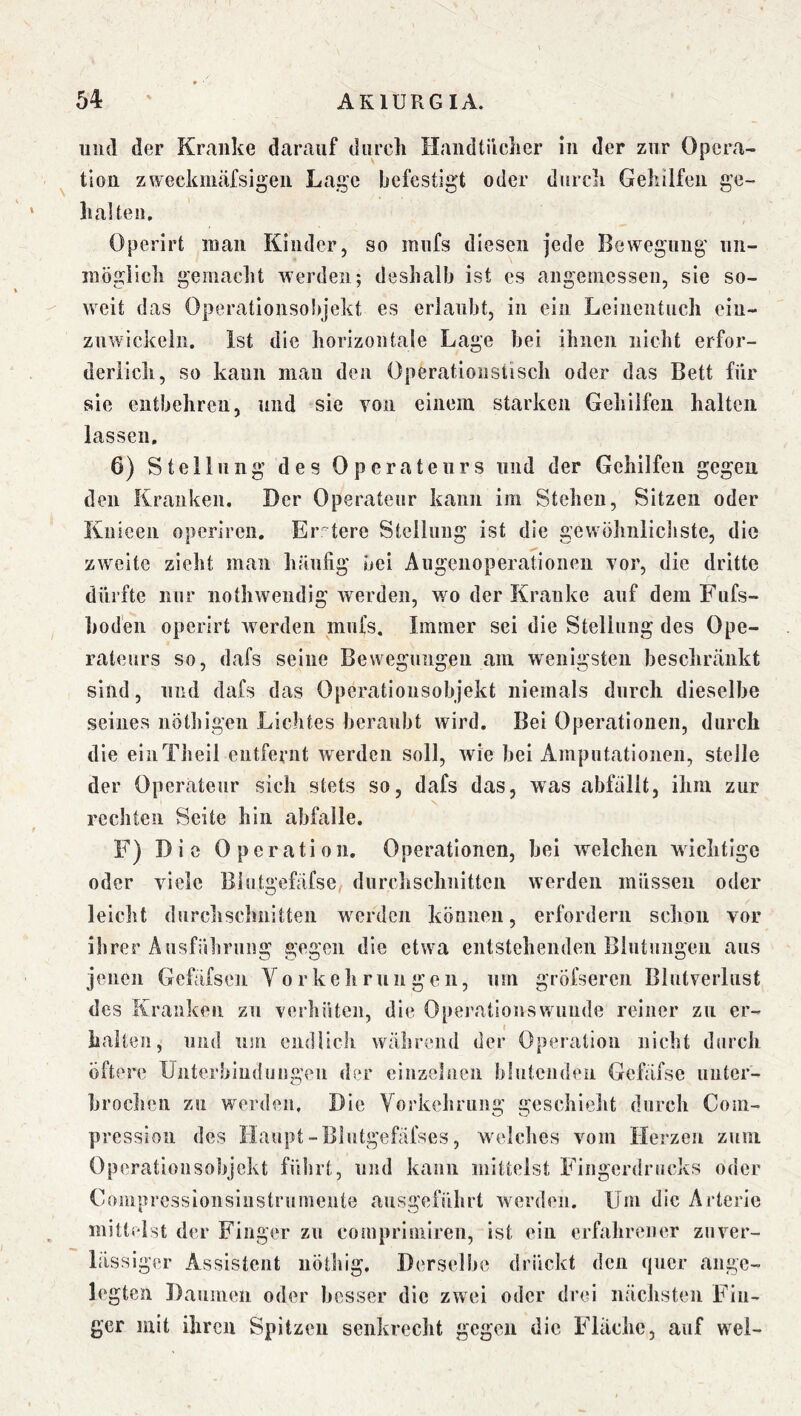 und der Kranke darauf durch Handtücher in der zur Opera- tion zwecknmfsigeii Lage befestigt oder durch Gehilfen ge- ll alten. Operirt inan Kinder, so mufs diesen jede Bewegung un- möglich gemacht werden; deshalb ist es angemessen, sie so- weit das Operationsobjekt es erlaubt, in ein Leinentuch ein- znwickeln. Ist die horizontale Lage bei ihnen nicht erfor- deriicli, so kann man den Operationstisch oder das Bett für sie entbehren, und sie von einem starken Gehilfen halten lassen, 6) Stellung des Operateurs und der Gehilfen gegen den Kranken. Der Operateur kann im Stehen, Sitzen oder Knieen operiren. Er tere Steilung ist die gewöhnlichste, die zweite zieht man häufig bei Augenoperationen vor, die dritte dürfte nur nothwendig werden, wo der Kranke auf dem Fufs- hoden operirt werden mufs. Immer sei die Stellung des Ope- rateurs so, dafs seine Bewegungen am wenigsten beschränkt sind, und dafs das Operatiousobjekt niemals durch dieselbe seines nötbigen Lichtes beraubt wird. Bei Operationen, durch die eiiiTlieil entfernt werden soll, wie bei Amputationen, steile der Opercateiir sich stets so, dafs das, was abfällt, ihm zur rechten Seite hin abfalle. F) Die Operation, Operationen, bei welchen wichtige oder viele Blutgefäfse durchschnitten werden müssen oder leicht durchschnitten werden können, erfordern schon vor ihrer Ausführung gegen die etwa entstehenden Blutungen aus jenen Gefäfsen Vo r ke li ruii gen, um gröfseren Blutverlust des Kranken zu verhüten, die Operationswiinde reiner zu er- halten, und um endlich während der Operation nicht durch öftere Unterbindungen der einzelnen blutenden Gefäfse unter- broclien zu werden. Die Yorkehrung geschieht durch Com- pression des Haupt-Blutgefäfses, welclies vom Herzen zum Operationsobjekt führt, und kann mittelst Fiiigerdrucks oder Compresslonsinstrumente ausgeführt werden. Um die Arterie mittelst der Finger zu comprimiren, ist ein erfahrener zuver- lässiger Assistent iiöthig. Derselbe drückt den quer ange- legten Daumen oder besser die zwei oder drei nächsten Fin- ger mit ihren Spitzen senkrecht gegen die Fläche, auf wel-