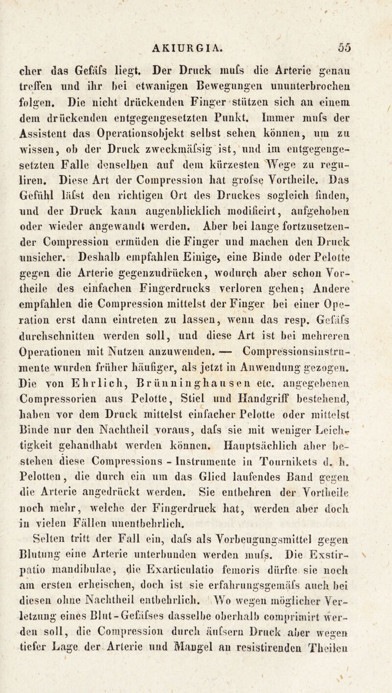 clicr das Gefäfs liegt. Der Druck iiiufs die Arterie genau treffen und ihr hei etwaiiigen Bewegungen uiinnterhrochen folgen. Die nicht drückenden Finger stützen sich an einem dem drückenden entgegengesetzten Punkt. Immer mufs der Assistent das Operationsobjekt selbst sehen können, um zu wissen, ob der Druck zweckmäfsig ist, und im entgegenge- setzten Falle denselben auf dem kürzesten Wege zu regii- liren. Diese Art der Compression hat grofse Vortheile. Das Gefühl läfst den richtigen Ort des Druckes sogleich finden, und der Druck kann augenblicklich modificirt, aufgehoben oder wieder angewandt werden. Aber bei lange fortzusetzeii- der Compression ermüden die Finger und machen den Druck unsicher. Deshalb empfahlen Einige, eine Binde oder Pelotte gegen die Arterie gegenzndrücken, wodurch aber schon Vor- % theile des einfachen Fingerdrucks verloren gehen; Andere empfahlen die Compression mittelst der Finger bei einer Ope- ration erst dann eintreten zu lassen, wenn das resp. Gefäfs durchschnitten werden soll, und diese Art ist bei mehreren Operationen mit Nutzen anzuwenden. — Compressionsinstru- mente wurden früher hcänfiger, als jetzt in Anwendung gezogen. Die von Ehrlich, Brünninghausen etc. angegebenen Compressorien ans Pelotte, Stiel und Handgriff bestehend, haben vor dem Druck mittelst einfacher Pelotte oder mittelst Binde nur den Nachtheil voraus, dafs sie mit weniger Leich- tigkeit gehandhabt werden können. Hauptsächlich aber be- stehen diese Compressious - Instrumente in Touriiikets d. h, Pelotten, die durch ein um das Glied laufendes Band gegen die Arterie angedrückt werden. Sie entbehren der Vortheile noch melir, weiche der Fingerdruck hat, werden aber doch in vielen Fällen unentbehrlich. Selten tritt der Fall ein, dafs als Vorbeugungsmittel gegen Blutung eine Arterie unterbunden werden mufs. Die Exstir- patio mandibulae, die Exarticulatio femoris dürfte sie noch am ersten erheischen, doch ist sie erfahrungsgemäfs auch bei diesen ohne Nachtheil entbehrlich. Wo wegen möglicher Ver- letzung eines Blnt-Gefäfses dasselbe oberhalb comprimirt wer- den soll, die Compression durch äufsern Druck aber wegen tiefer Lage der Arterie und Mangel au resistireuden Theilcn