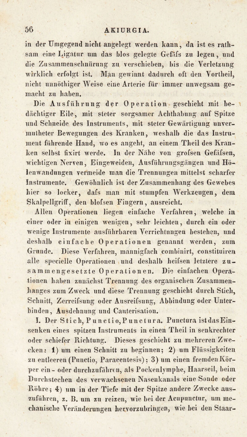 in der Umgegend nicht angelegt werden kann, da ist es rath- sam eine Ligatur nm das blos gelegte GefAfs zu legen, und die Ziisaramenschiiilrmig zu verschieben, bis die Verletzung wirklich erfolgt ist. Man gewinnt dadurch oft den Vortheil, nicht iiiiuöthiger Weise eine Arterie für immer unwegsam ge- macht zu haben. Die Ansführung der Operation geschieht mit be- dächtiger Eile, mit steter sorgsamer Achthabung auf Spitze und Schneide des Instruments, mit steter Gewärtigung unver- niutheter Bewegungen des Kranken, weshalb die das Instru- ment führende Hand, wo es angeht, an einem Theil des Kran- ken selbst fixirt werde. In der Nähe von grofsen Gefäfsen, wichtigen Nerven, Eingeweiden, Ausführungsgängen und Hö- lenwandiingen vermeide man die Trennungen mittelst scharfer Instrumente. Gewöhnlich ist der Zusammenhang des Gewebes hier so locker, dafs man mit stumpfen Werkzeugen, dem SkalpellgrilF, den blofsen Fingern, ausreicht. Allen Operationen liegen einfache Verfahren, welche in ^ einer oder in einigen wenigen, sehr leichten, durch ein oder wenige Instriiraente ausführbaren Verrichtnngeu bestehen, und deshalb einfache Operatjoneu genannt werden, zum Grunde. Diese Verfahren, mannigfach combinirt, constituireii alle specielle Operationen und deshalb heifseii letztere zu- sammengesetzte Operationen. Die einfachen Opera- tionen haben zunächst Trennung des organischen Zusammen- hanges zum Zweck und diese Trennung geschieht durch Stich, Schnitt, Zerrcifsiing oder Ansreifsung, Abbinduug oder Unter- binden, Ausdehnung und Cauterisation. I, Der S t i c h, P u 11 c t i 0, P 1111 c t u r a. Puiictura ist das Eiii- senken eines spitzen Instruments in einen Theil in senkrechter oder schiefer Richtung. Dieses geschieht zu mehreren Zwe- cken: 1) um einen Schnitt zu beginnen; 2) um Flüssigkeiten zu entleeren (Punctio, Paracentesis) ; 3) nm einen fremden Kör- per ein - oder durchznfiihreu, als Pockenlymphe, Haarseil, beim Durchstechen des verwachsenen Nasenkaiials eine Sonde oder Röhre; 4) um in der Tiefe mit der Spitze andere Zwecke aus- zuführeiij z. B, um zu reizen, wie bei der Acupiinctiir, um me- chanische Veränderungen hervorzubringen, wie bei den Staar-