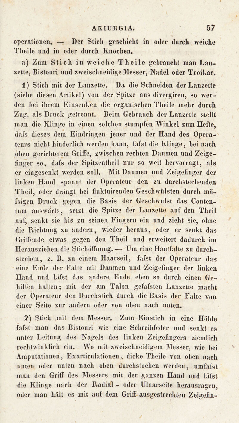 / AKIURGIA. 57 Operationen. — Der Stich geschieht in oder durch weiche Theile und in oder durch Knochen. a) Zum Stich in weiche Theile gebraucht man Lan- zette, Bistouri und zweischneidige Messer, Nadel oder Troikar, 1) Stich mit der Lanzette. Da die Schneiden der Lanzette (siehe diesen Artikel) Yoii der Spitze aus divergiren, so wer- den bei ihrem Einseiikeii die organischen Theile mehr durch Zug, als Druck getrennt. Beim Gebrauch der Lanzette stellt man die Klinge in einen solchen stumpfen Winkel zum Hefte, dafs dieses dem Eindringen jener und der Hand des Opera-^ tcurs nicht hinderlich werden kann, fafst die Klinge, bei nach oben gerichtetem Griffe, zwischen rechten Daumen und Zeige- finger so, dafs der'Spitzentlieil nur so weit hervorragt, als er eingeseukt werden soll. Mit Daumen und Zeigefinger der linken Hand spannt der Operateur den zu durchstechenden Theil, oder driingt bei fluktuirenden Geschwülsten durch nitä- fsigen Druck gegen die Basis der Geschwulst das Conten- tum auswärts, setzt die Spitze der Lanzette auf den Theil auf, senkt sie bis zu seinen Fingern ein und zieht sie, ohne die Richtung zu ändern, wieder heraus, oder er senkt das Griffende etwas gegen den Theil und erweitert dadurch im Herausziehen, die Stichöffiiuiig. — Um eine Hautfalte zu durch- stechen, z. B. zu einem Haarseil, fafst der Operateur das eine Ende der Falte mit Daumen und Zeigefinger der linken Hand und käfst das andere Ende eben so durch einen Ge- hilfen halten; mit der am Talon gefafsten Lanzette macht der Operateur den Durchstich durch die Basis der Falte von einer Seite zur andern oder von oben nach unten, 2) Stich mit dem Messer, Zum Einstich in eine Höhle fafst man das Bistouri wie eine Schreibfeder und senkt es unter Leitung des Nagels des linken Zeigefingers ziemlich rechtwinklich ein. Wo mit zweischneidigem Messer, wie bei Amputationen, Exarticulationen, dicke Theile von oben nach unten oder unten nach oben durchstochen werden, umfafst man den Griff des Messers mit der ganzen Hand und läfst die Klinge nach der Radial - oder Ulnarseite herausragcu, oder mau Inält es mit auf dem Griff ausgestreckten Zoigefin-