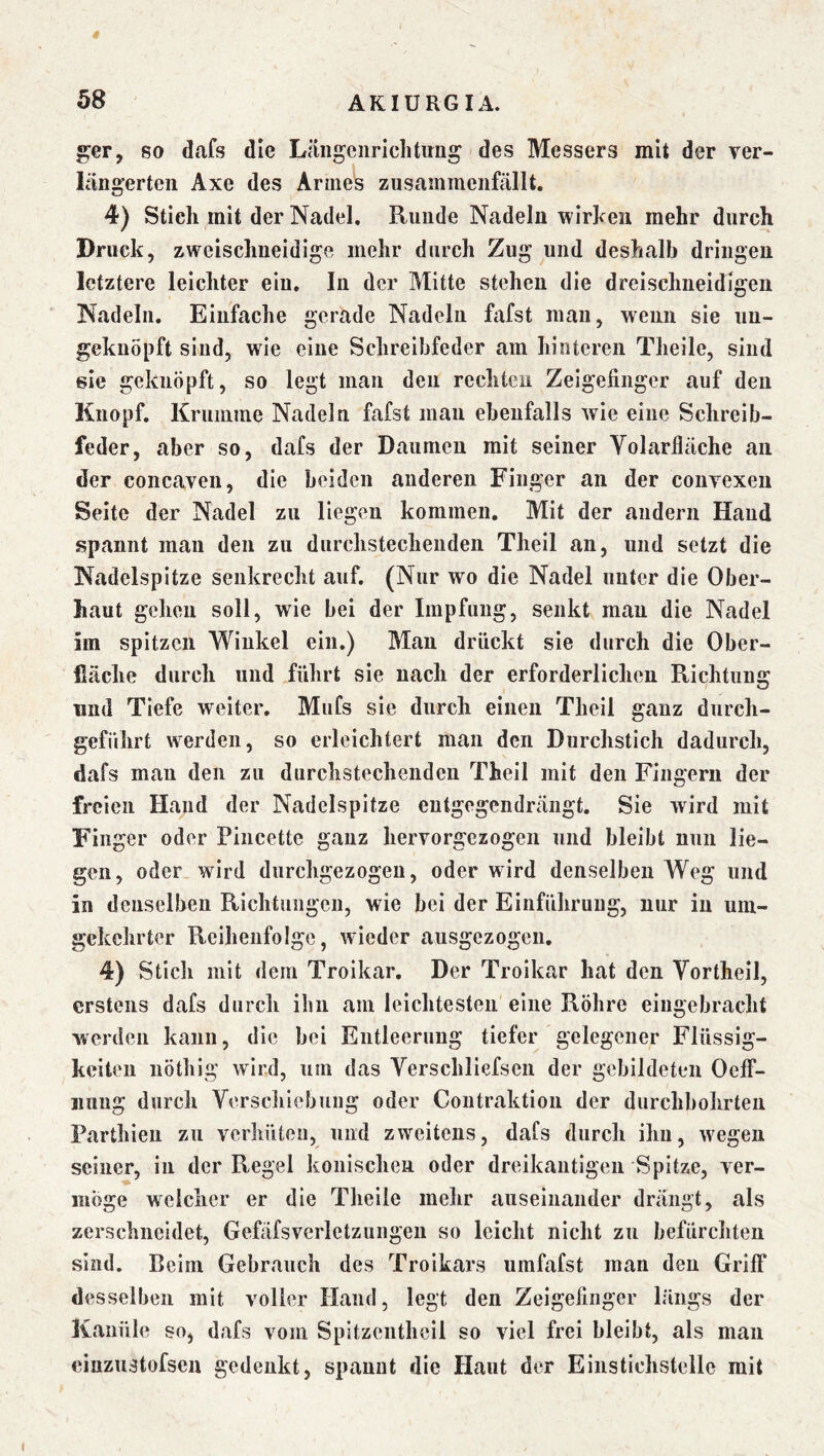 ger, so dafs die Liingciiriclitirug des Messers mit der ver- läüg’erten Axe des Armes zusammcnfällt. 4) Stich mit der Nadel, Runde Nadeln wirken mehr durch Druck, zweischneidige mehr durch Zug und deshalb dringen letztere leichter ein. In der Mitte stehen die dreischneidigen Nadeln. Einfache gerade Nadeln fafst man, wenn sie iiu- geknöpft sind, wie eine Schreibfeder am hinteren Theile, siud sie geknöpft, so legt mau den rechten Zeigefinger auf den Knopf, Kruiiiine Nadeln fafst man ebenfalls wie eine Schreib- feder, aber so, dafs der Daumen mit seiner Volarfläche an der concaven, die beiden anderen Fiuger an der conTexeii Seite der Nadel zu liegen kommen. Mit der andern Haud spannt mau den zu durchstechenden Theil an, und setzt die Nadelspitze senkrecht auf. (Nur wo die Nadel unter die Ober- haut gehen soll, wie bei der Impfung, senkt man die Nadel im spitzen Winkel ein.) Man drückt sie durch die Ober- fiäche durch und führt sie nach der erforderlichen Richtung und Tiefe weiter. Mufs sie durch einen Theil ganz durch- geführt werden, so erleichtert man den Durchstich dadurch, dafs man den zu durchstechenden Theil mit den Fingern der freien Hand der Nadelspitze eutgegendrängt. Sie wird mit Finger oder Piiicette ganz hervorgezogen und bleibt nun lie- gen, oder wird durchgezogen, oder wird denselben Weg und in denselben Richtungen, wie bei der Einführuug, nur in um- gekehrter Reihenfolge, wieder ausgezogen, 4) Stich mit dem Troikar, Der Troikar hat den Vortheil, erstens dafs durch ihn am leichtesten eine Röhre eiiigebracht werden kann, die bei Entleerung tiefer gelegener Flüssig- keiten nöthig wird, um das Verschliefsen der gebildeten Oeff- iinug durch Verschiebung oder Contraktion der durchbohrten Parthieii zu verhüten, und zweitens, dafs durch ihu, wegen seiner, in der Regel konischen oder dreikantigen Spitze, ver- möge welcher er die Theile mehr auseinander drängt, als zerschneidet, Gefäfsverletzungeu so leicht nicht zu befürchten sind, ßeim Gebrauch des Troikars umfafst man den Griff desselben mit voller Hand, legt den Zeigefinger längs der Kanüle so, dafs vom Spitzeuthcil so viel frei bleibt, als man cinzustofsen gedenkt, spannt die Haut der Einstichstelle mit
