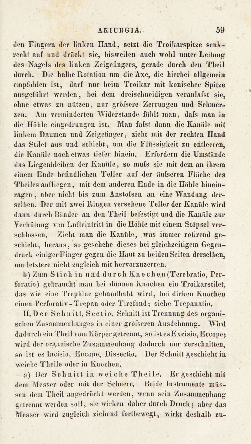 den Fingern der linken Hand, setzt die Troikarspitze senk- recht auf lind drückt sie, bisweilen auch wohl unter Leitung des Nagels des linken Zeigefingers, gerade durch den Theil durch. Die halbe Rotation um die Axe, die hierbei allgemein empfohlen ist, darf nur beim Troikar mit konischer Spitze ausgeführt iverden, bei dem dreischneidigen veranlafst sie, ohne etwas zu nützen, nur gröfsere Zerrungen und Schmer- zen. Am verminderten AViderstande fühlt man, dafs man in die Höhle eingedruiigeii ist. Mau fafst dann die Kanüle mit linkem Daumen und Zeigefinger, zieht mit der rechten Hand das Stilet aus und schiebt, um die Flüssigkeit zu entleeren, die Kanüle noch etwas tiefer hinein. Erfordern die Umstände das Liegenbleiben der Kanüle, so mufs sie mit dem an ihrem einem Ende befindlichen Teller auf der äiifsereu Fläche des Theiles aufliegen, mit dem anderen Ende in die Höhle hinein- rageii, aber nicht bis zum Austofsen an eine Wandung der- selben, Der mit zwei Ringen versehene Teller der Kanüle wird dann durch Bänder an den Theil befestigt und die Kanüle zur Yerhütung von Lufteintritt in die Höhle mit einem Stöpsel ver- schlossen. Zieht man die Kanüle, was immer rotireiid ge- schieht, heraus, so geschehe dieses bei gleichzeitigem Gegen- druck einiger Finger gegen die Haut zu beiden Seiten derselben, um letztere nicht zugleich mit hervorzuzerreu. b) Zum Stich in und d nr ch Kno ch e,n (Terebratio, Per- foratio) gebraucht man bei dünnen Knochen ein Troikarstilet, das wie eine Trephine gchandhabt wird, bei dicken Knochen einen Perforativ-Trepan oder Tirefond; siehe Trepanatio, II. D e r S c li 11 i 11, Sectio. Schnitt ist Trennung des organi- schen Zusammenhanges in einer gröfseren Ausdehiiung. Wird dadurch ein Theil vom Körper getrennt, so istesExcisio, Eccope; wird der organische Zusammenhang dadurch nur Zerschnitten, so ist es Incisio, Encope, Disscctio. Der Schnitt geschieht in weiclie Theile oder in Knochen. a) Der Schnitt in weiche Theile. Er geschieht mit dem Messer oder mit der Scheere. Beide Instrumente müs- sen dem Theil angedrückt werden, wenn sein Zusammenhang getrennt werden soll, sie wirken daher durch Druck; aber das Messer wird zugleich ziehend fortbewegt, wirkt deshalb zu-
