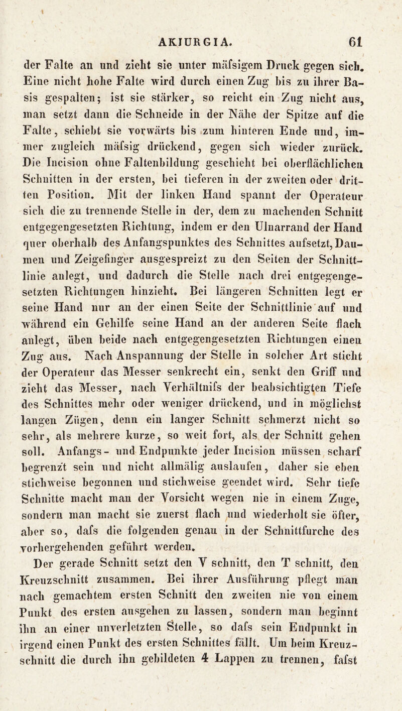 t AKIÜRGIA. 61 I der Falte an und zieht sie unter mäfsigem Druck gegen sich. Eine nicht hohe Falte wird durch einen Zug bis zu ihrer Ba- sis gespalten; ist sie stcärker, so reicht ein Zng nicht aus, inan setzt dann die Schneide in der Ncähe der Spitze auf die Falte 5 schiebt sie vorwärts bis zum hinteren Ende und, im- mer zugleich mäfsig drückend, gegen sich wieder zurück. Die Incisioii ohne Faltenbildung geschieht bei oberflächlichen Schnitten in der ersten, bei tieferen in der zweiten oder drit- ten Position. Mit der linken Hand spannt der Operateur sich die zu trennende Stelle in der, dem zu machenden Schnitt entgegengesetzten Richtung, indem er den Uluarraud der Hand quer oberhalb des Anfangspunktes des Schnittes anfsetzt, Dau- men und Zeigefinger ausgespreizt zu den Seiten der Schnitt- linie aulegt, und dadurch die Stelle nach drei entgegenge- setzten Richtungen hiuzieht. Bei längeren Schnitten legt er seine Hand nur au der einen Seite der Schnittlinie'auf und während ein Gehilfe seine Hand an der anderen Seite flach aulegt, üben beide nach entgegengesetzten Richtungen einen Zng aus. Nach Anspannung der Stelle in solcher Art sticht der Operateur das Messer senkrecht ein, senkt den Griff und zieht das Messer, nach Yerhältiiifs der beabsichtigten Tiefe des Schnittes mehr oder weniger drückend, und in möglichst langen Zügen, denn ein langer Schnitt schmerzt nicht so sehr, als mehrere kurze, so weit fort, als der Schnitt gehen soll. Anfangs- und Endpunkte jeder Incision müssen scharf begrenzt sein und nicht allmälig auslaufen, daher sie eben stichweise begonnen und sticliweise geendet wird. Sehr tiefe Schnitte macht man der Vorsicht wegen nie in einem Zuge, sondern man macht sie zuerst flach und wiederholt sie öfter, aber so, dafs die folgenden genau in der Schnittfurche des vorhergehenden geführt werden. Der gerade Schnitt setzt den V schnitt, den T schnitt, den Kreuzschnitt zusammen. Bei ihrer Ausführung pflegt man nach gemachtem ersten Schnitt den zweiten nie von einem Punkt des ersten ausgehen zu lassen, sondern man beginnt ihn an einer unverletzten Stelle, so dafs sein Endpunkt in irgend einen Punkt des ersten Schnittes fällt. Um beim Kreuz-