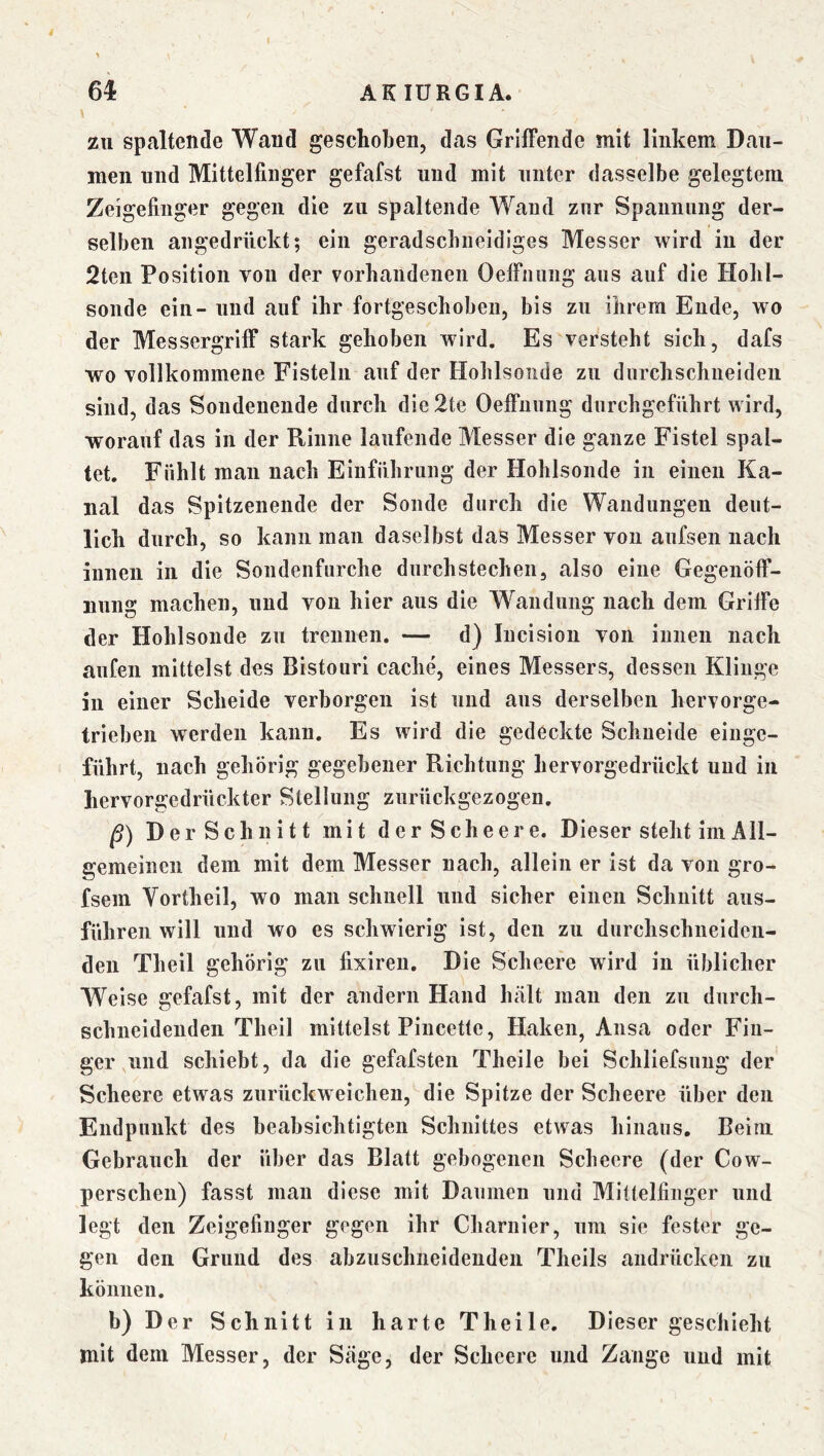 f 6^ AKIÜRGIA. zu spaltende Wand geschoben, das Grilfende mit linkem Dau- men und Mittelfinger gefafst und mit unter dasselbe gelegtem Zeigefinger gegen die zu spaltende Wand zur Spannung der- selben angedrückt; ein geradsclineidiges Messer wird iu der 2ten Position von der vorhaiideiieii OelFnung aus auf die Holil- sonde ein- und auf ihr fortgeschoben, bis zu ihrem Ende, wo der Messergriff stark gehoben wird. Es versteht sich, dafs wo vollkommene Fisteln auf der Hohlsonde zu durchschiieideii sind, das Sondeuende durch die2te Oeffuung durch geführt wird, worauf das in der Rinne laufende Messer die ganze Fistel spal- tet. Fühlt man nach Einführung der Hohlsonde in einen Ka- nal das Spltzeneiide der Sonde durch die Wandungen deut- lich durch, so kann man daselbst das Messer von aiifsen nach innen in die Sondenfurche durchstechen, also eine Gegenöff- nung machen, und von hier aus die Wandung nach dem Griffe der Hohlsonde zu trennen. — d) lucision von innen nach aufen mittelst des Bistouri cache, eines Messers, dessen Klinge in einer Scheide verborgen ist und aus derselben hervorge- trieben werden kann. Es wird die gedeckte Schneide einge- führt, nach gehörig gegebener Richtung hervorgedrückt und iu hervorgedrückter Stellung zurückgezogen, ß) Der Schnitt mit derScheere. Dieser steht lin All- gemeinen dem mit dem Messer nach, allein er ist da von gro- fsem Vortheil, wo man schnell und sicher einen Schnitt aus- führen will und wo es schwierig ist, den zu durchschneiden- den Theil gehörig zu fixlreii. Die Scheere wird in üblicher Weise gefafst, mit der andern Hand hält man den zu durch- schneidenden Theil mittelst Pincette, Haken, Ansa oder Fin- ger und schiebt, da die gefafsten Theile bei Schliefsung der Scheere etwas zurückweicheu, die Spitze der Scheere über den Endpunkt des beabsichtigten Schnittes etwas hinaus. Beim Gebrauch der über das Blatt gebogenen Scheere (der Cow- perschen) fasst man diese mit Damnen und Mittelfinger und legt den Zeigefinger gegen ihr Charnier, um sie fester ge- gen den Grund des abzuschneidendeii Theils andrückeii zu können. b) Der Schnitt in harte Theile. Dieser geschieht mit dem Messer, der Sage, der Scheere und Zange und mit